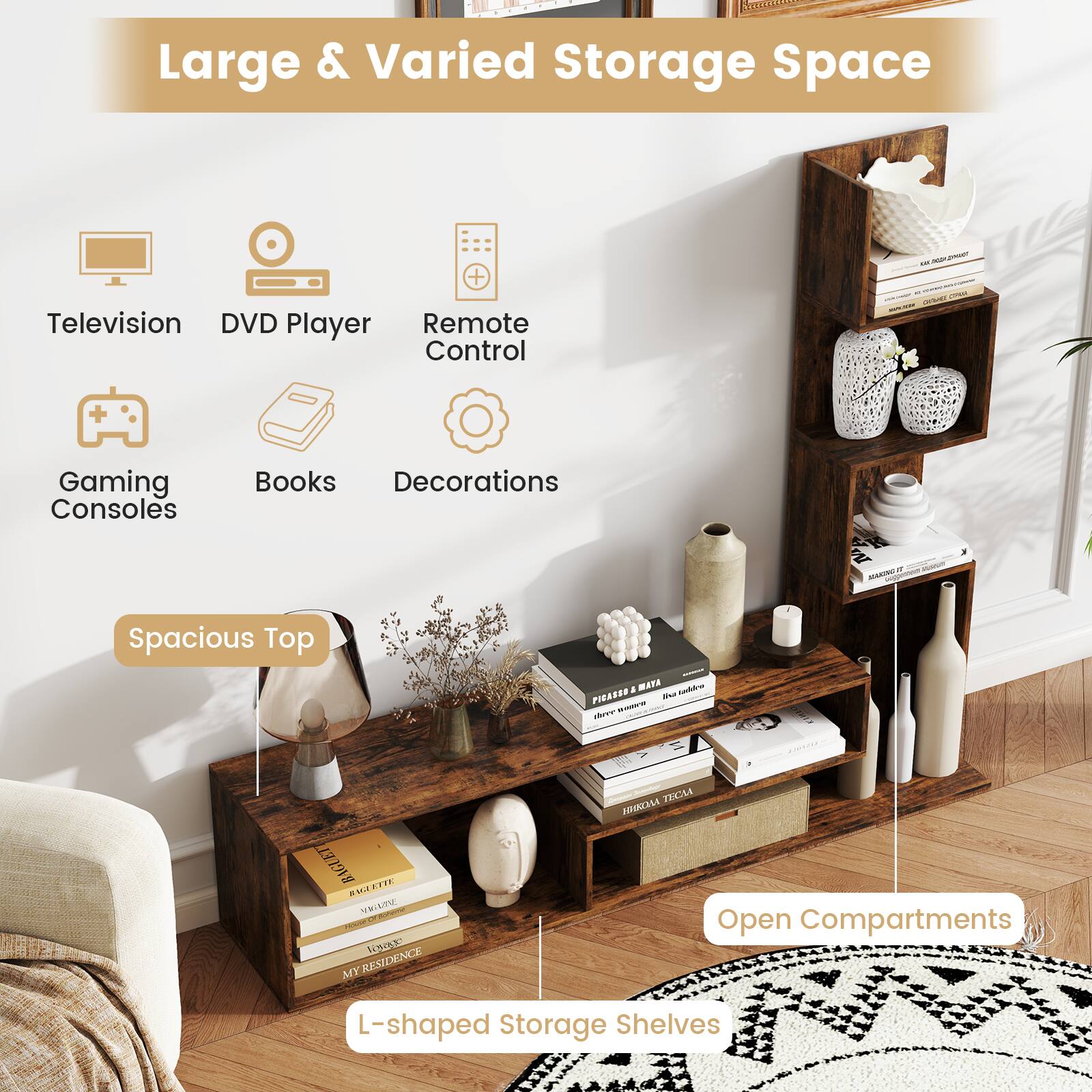 Large & Varied Storage Space

- Television
- DVD Player
- Remote Control
- Gaming Consoles
- Books
- Decorations

Spacious Top

L-shaped Storage Shelves

Open Compartments