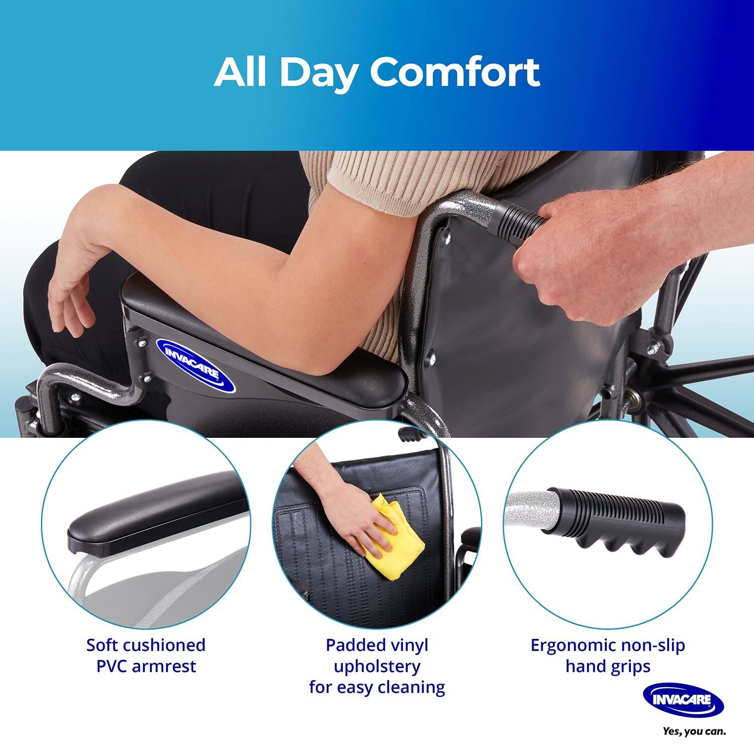 All Day Comfort

- Soft cushioned PVC armrest
- Padded vinyl upholstery for easy cleaning
- Ergonomic non-slip hand grips

Yes, you can.