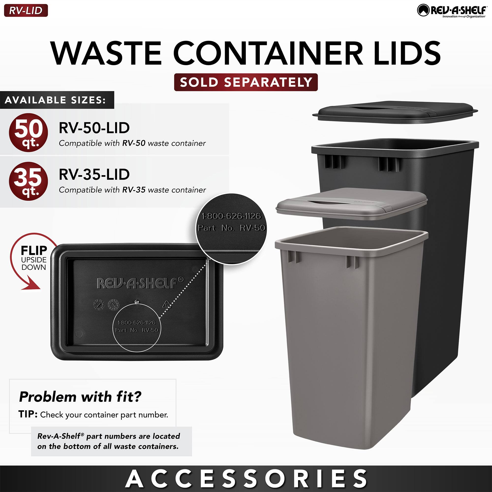 **RV-LID**

**WASTE CONTAINER LIDS**  
SOLD SEPARATELY

**AVAILABLE SIZES:**

- **50 qt.**  
  RV-50-LID  
  Compatible with RV-50 waste container

- **35 qt.**  
  RV-35-LID  
  Compatible with RV-35 waste container

**FLIP UPSIDE DOWN**

**Problem with fit?**  
TIP: Check your container part number.  
Rev-A-Shelf® part numbers are located on the bottom of all waste containers.

**ACCESSORIES**

**Part No. RV:50**  
1-800-626-1126  
Port No. RV50
