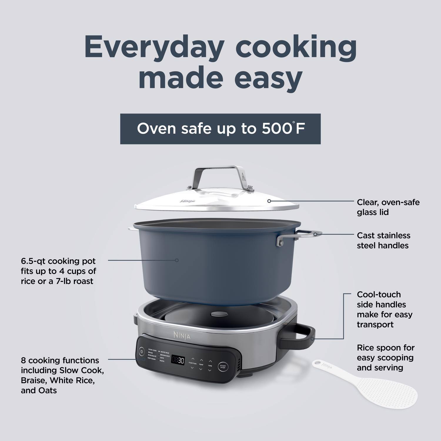 Everyday cooking made easy

Oven safe up to 500°F

- Clear, oven-safe glass lid
- Cast stainless steel handles
- 6.5-qt cooking pot fits up to 4 cups of rice or a 7-lb roast
- 8 cooking functions including Slow Cook, Braise, White Rice, and Oats
- Cool-touch side handles make for easy transport
- Rice spoon for easy scooping and serving
