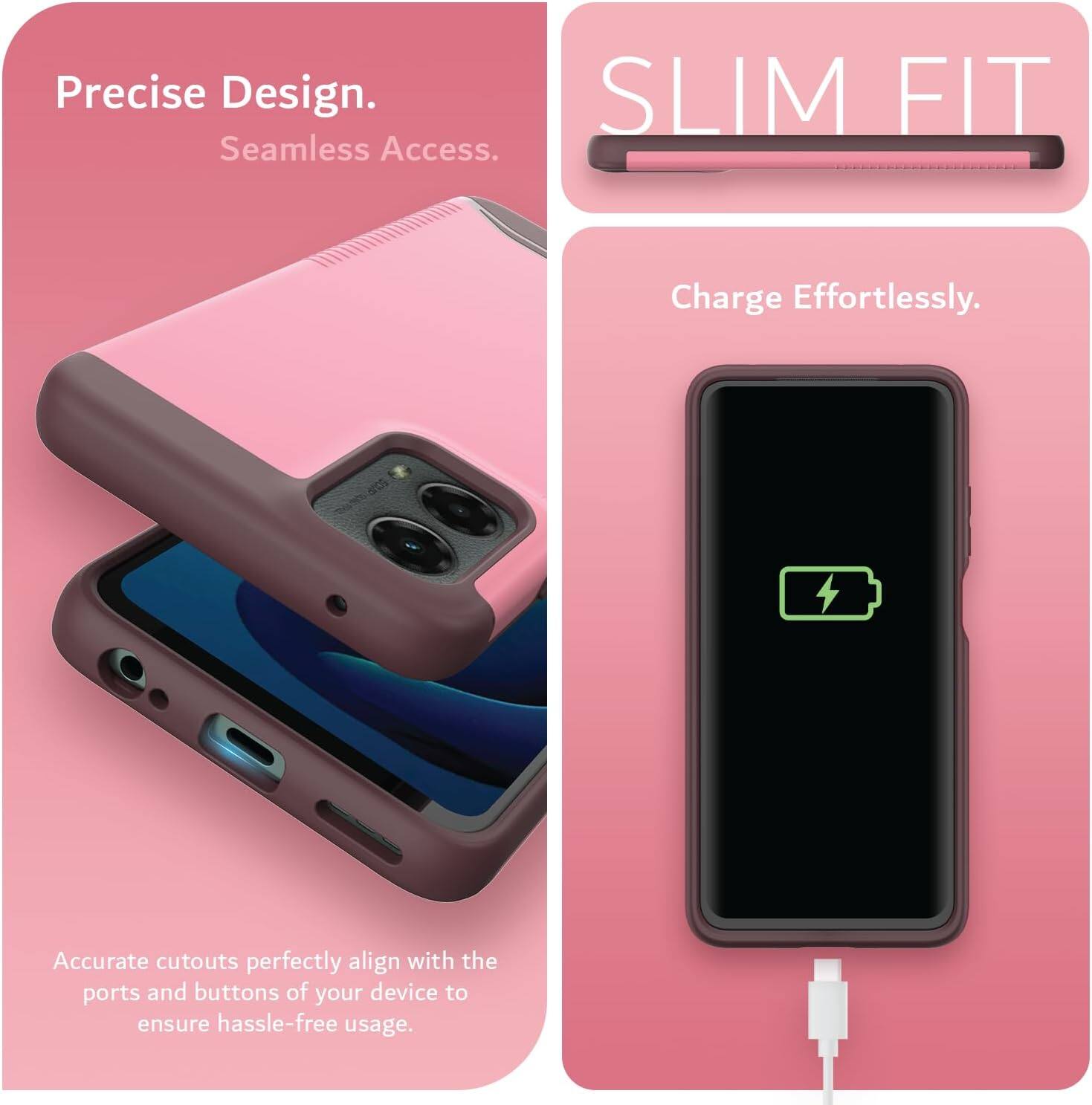 Precise Design.  
Seamless Access.  

SLIM FIT  

Charge Effortlessly.  

Accurate cutouts perfectly align with the ports and buttons of your device to ensure hassle-free usage.