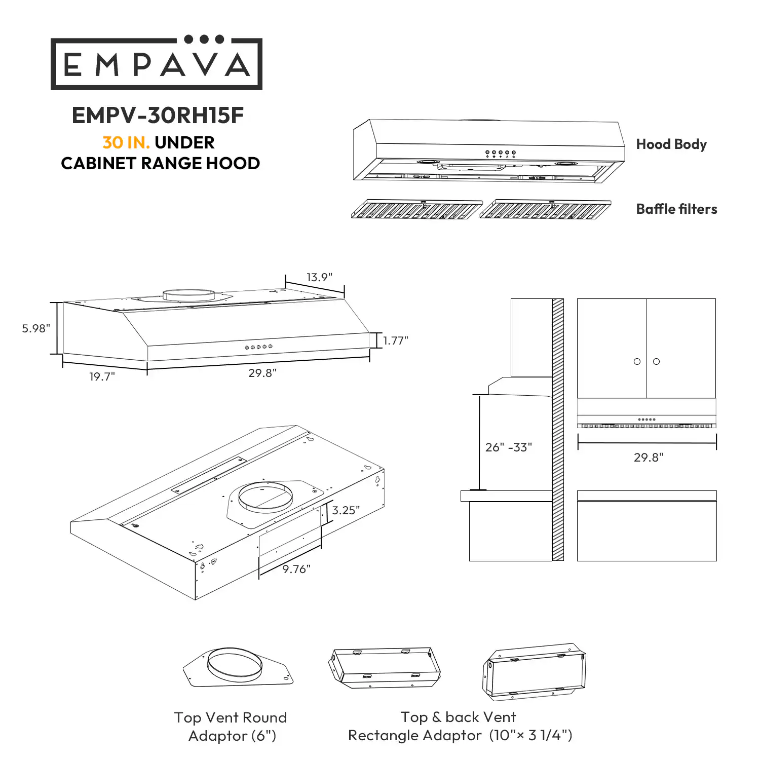 EMPAVA EMPV-30RH15F 30 IN. UNDER CABINET RANGE HOOD

Hood Body Baffle filters 13.9- 5.98"

1.77" 19.7" 29.8" & -5 0 26--33" 29.8" 3.25"

9.76"

- Top Vent Round Adaptor (6")
- Top & back Vent Rectangle Adaptor (10"x 3 31/4")
