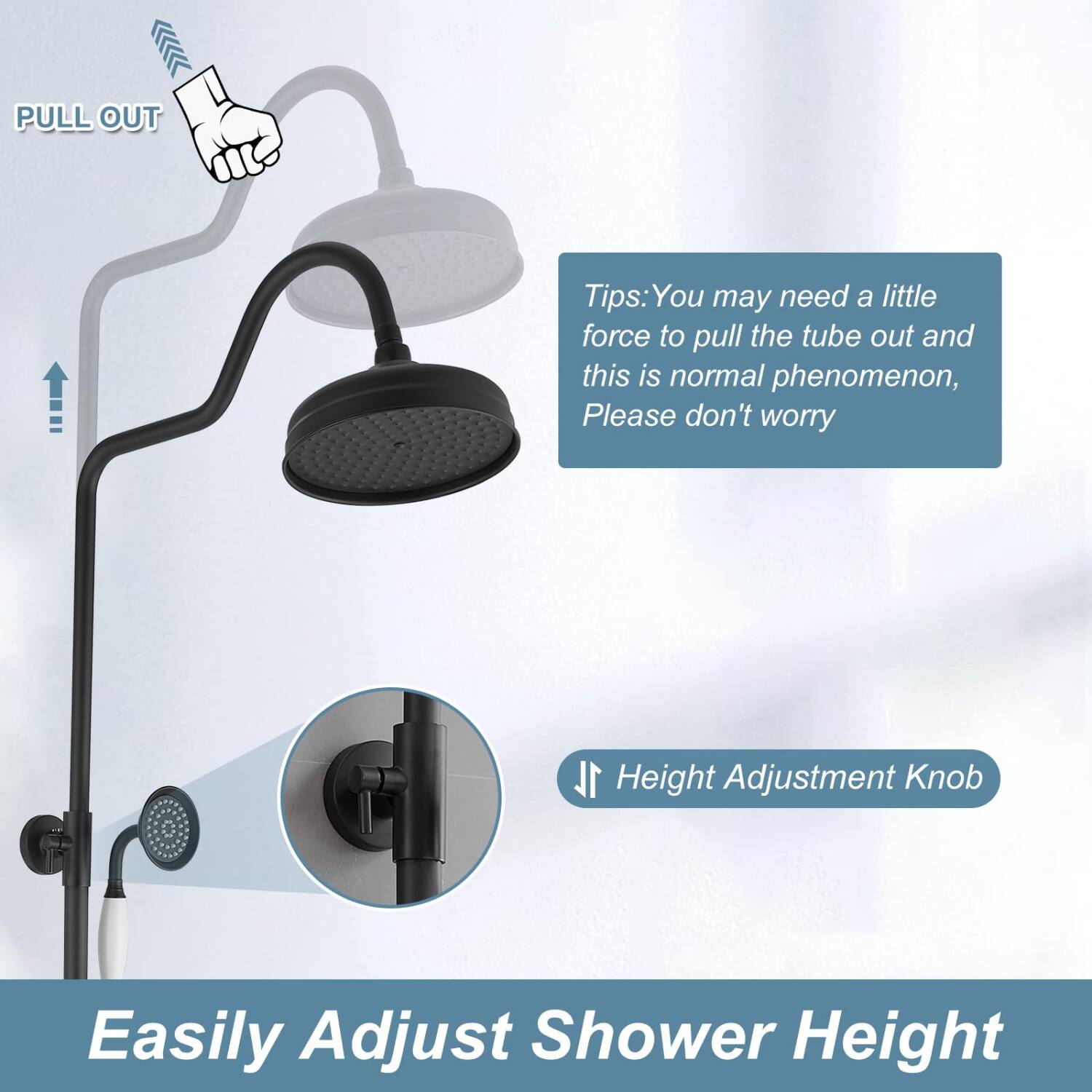 PULL OUT

Tips: You may need a little force to pull the tube out and this is normal phenomenon, Please don't worry

Height Adjustment Knob

Easily Adjust Shower Height