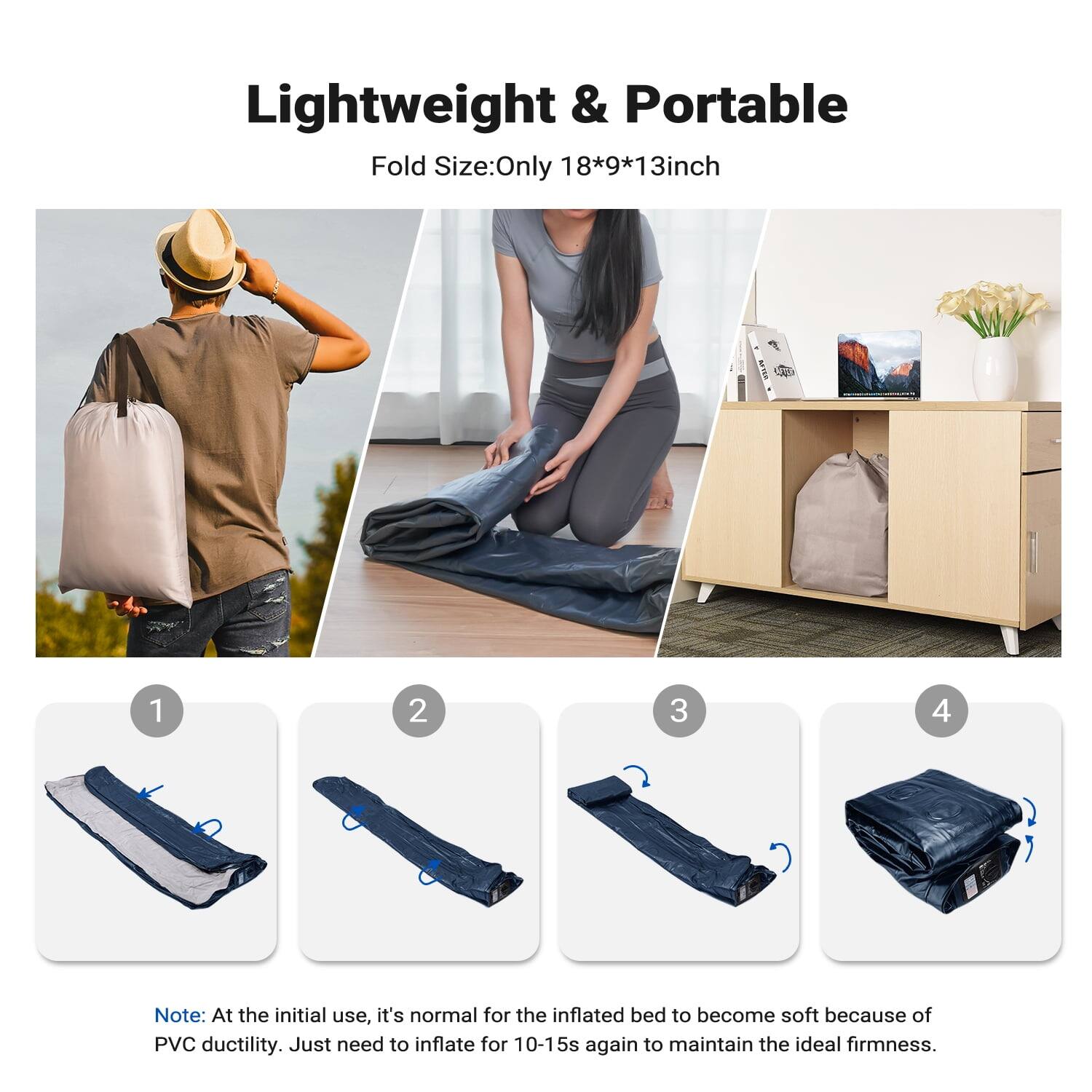 Lightweight & Portable  
Fold Size: Only 18*9*13 inch  

Note: At the initial use, it's normal for the inflated bed to become soft because of PVC ductility. Just need to inflate for 10-15s again to maintain the ideal firmness.