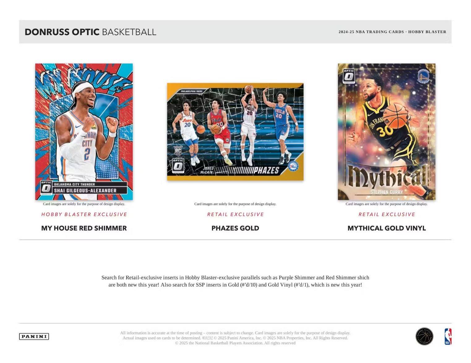 DONRUSS OPTIC BASKETBALL  
2024-25 NBA TRADING CARDS - HOBBY BLASTER  

**Hobby Blaster Exclusive**  
MY HOUSE RED SHIMMER  
Oklahoma City Thunder  
Shai Gilgeous-Alexander  

**Retail Exclusive**  
PHAZES GOLD  
Philadelphia 76ers  
Jared McGain  

**Retail Exclusive**  
MYTHICAL GOLD VINYL  
Golden State Warriors  
Stephen Curry  

Card images are solely for the purpose of design display.  

Search for Retail-exclusive inserts in Hobby Blaster-exclusive parallels such as Purple Shimmer and Red Shimmer which are both new this year! Also search for SSP inserts in Gold (#'d/10) and Gold Vinyl (#'d/1), which is new this year!  

All information is accurate at the time of posting – content is subject to change. Card images are solely for the purpose of design display. Actual images used on cards to be determined. © 2025 Panini America, Inc. © 2025 NBA Properties, Inc. © 2025 the National Basketball Players Association. All rights reserved.