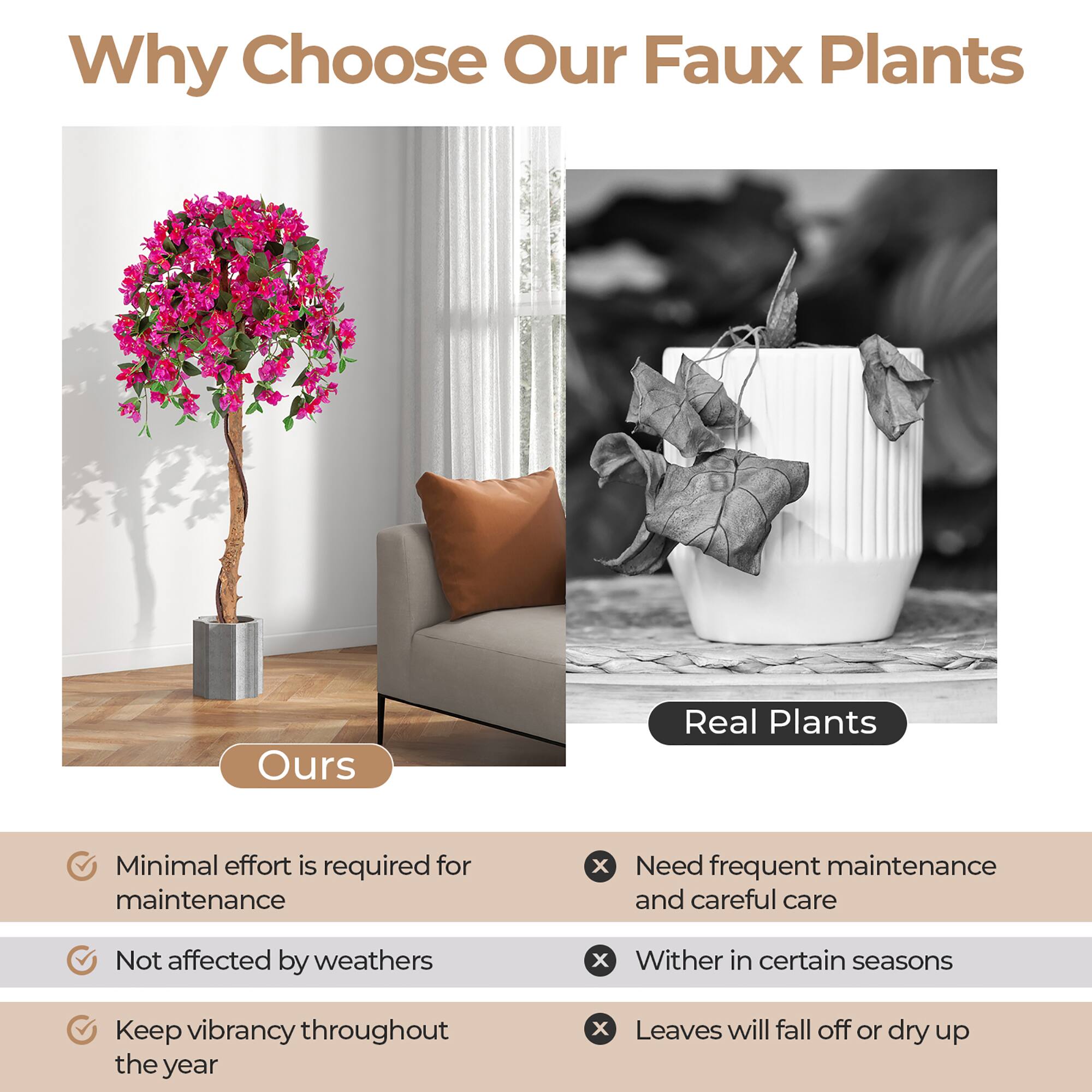 Why Choose Our Faux Plants

Ours

- Minimal effort is required for maintenance
- Not affected by weathers
- Keep vibrancy throughout the year

Real Plants

- Need frequent maintenance and careful care
- Wither in certain seasons
- Leaves will fall off or dry up