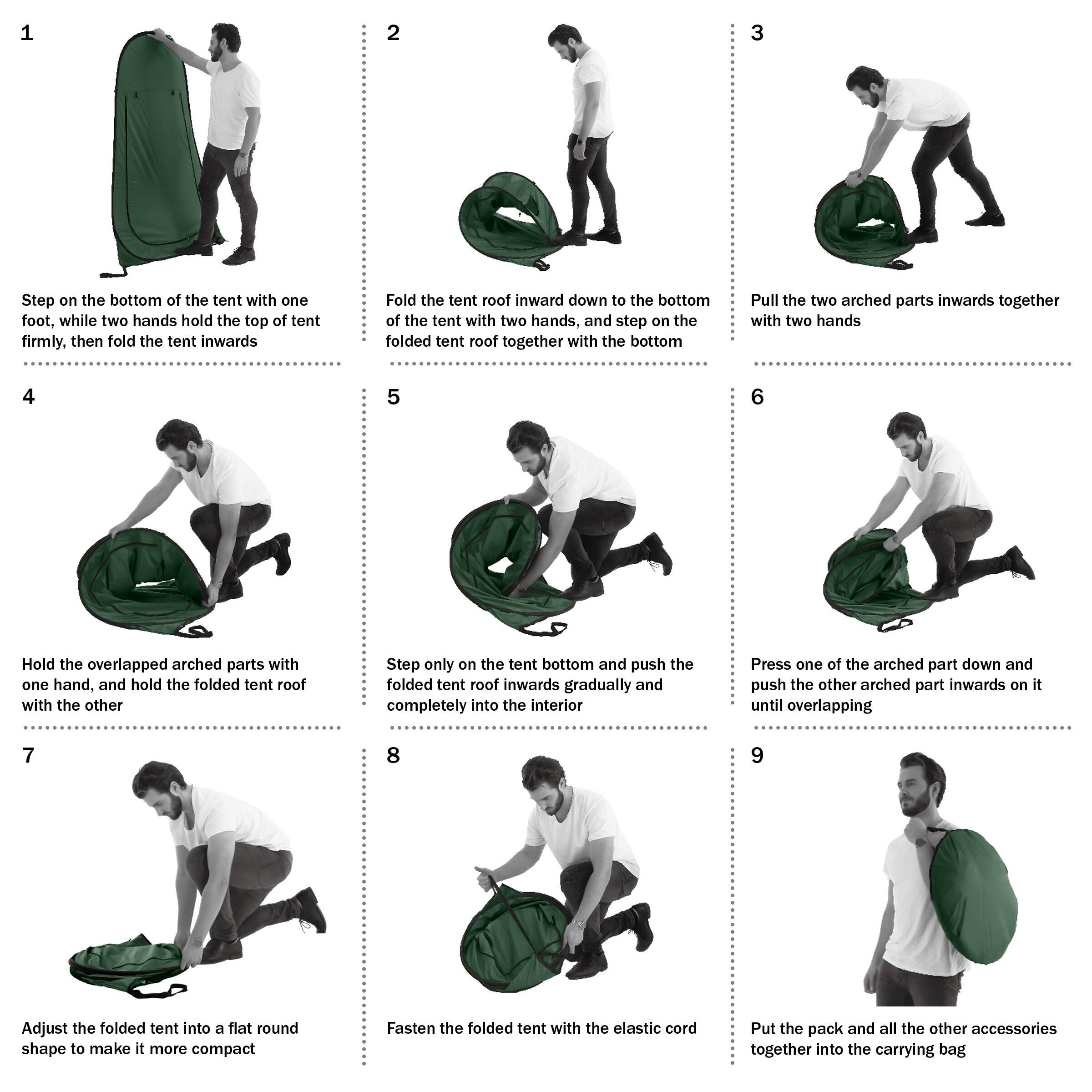 1. Step on the bottom of the tent with one foot, while two hands hold the top of the tent firmly, then fold the tent inwards.
2. Fold the tent roof inward down to the bottom of the tent with two hands, and step on the folded tent roof together with the bottom.
3. Pull the two arched parts inwards together with two hands.
4. Hold the overlapped arched parts with one hand, and hold the folded tent roof with the other.
5. Step only on the tent bottom and push the folded tent roof inwards gradually and completely into the interior.
6. Press one of the arched part down and push the other arched part inwards on it until overlapping.
7. Adjust the folded tent into a flat round shape to make it more compact.
8. Fasten the folded tent with the elastic cord.
9. Put the pack and all the other accessories together into the carrying bag.