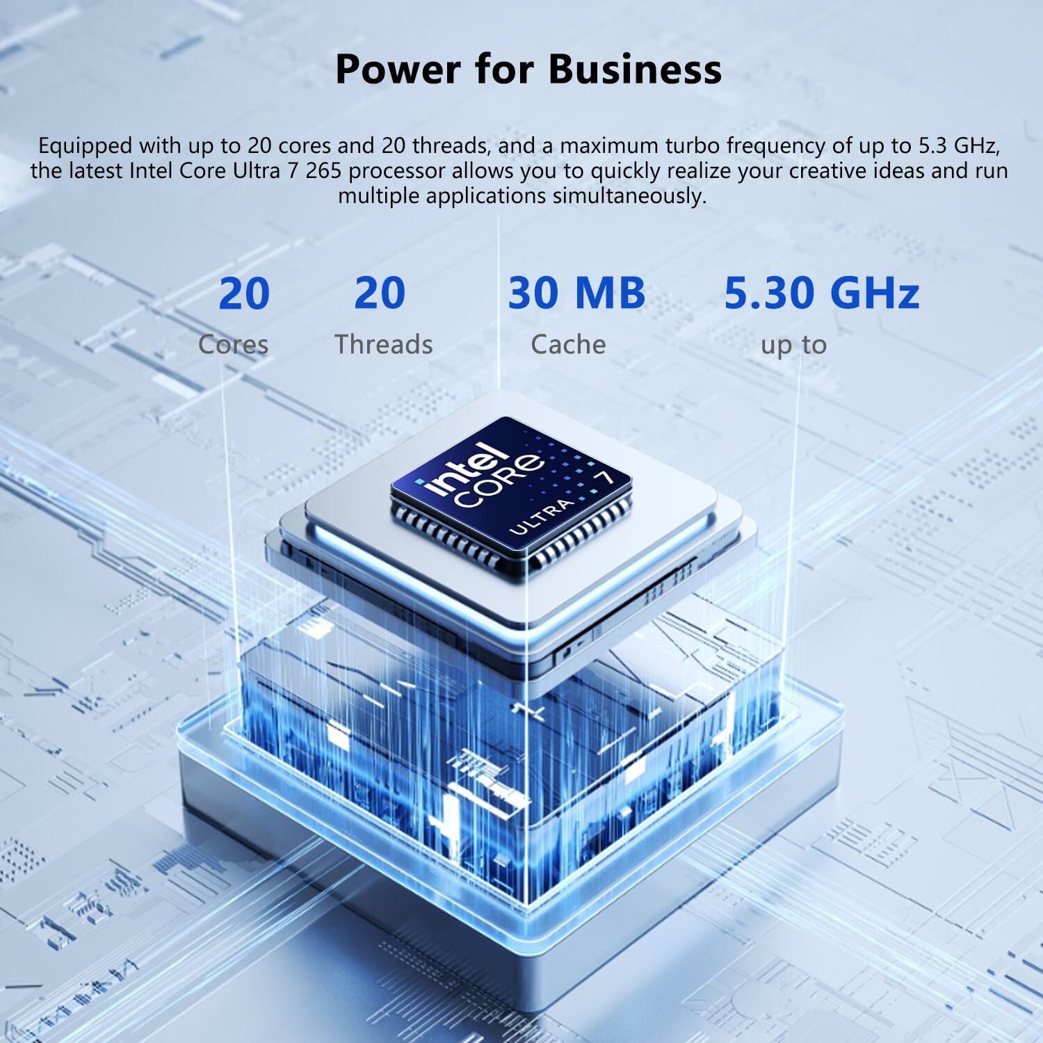 Power for Business

Equipped with up to 20 cores and 20 threads, and a maximum turbo frequency of up to 5.3 GHz, the latest Intel Core Ultra 7 265 processor allows you to quickly realize your creative ideas and run multiple applications simultaneously.

20 Cores  
20 Threads  
30 MB Cache  
5.30 GHz up to

intel CORE 7 ULTRA