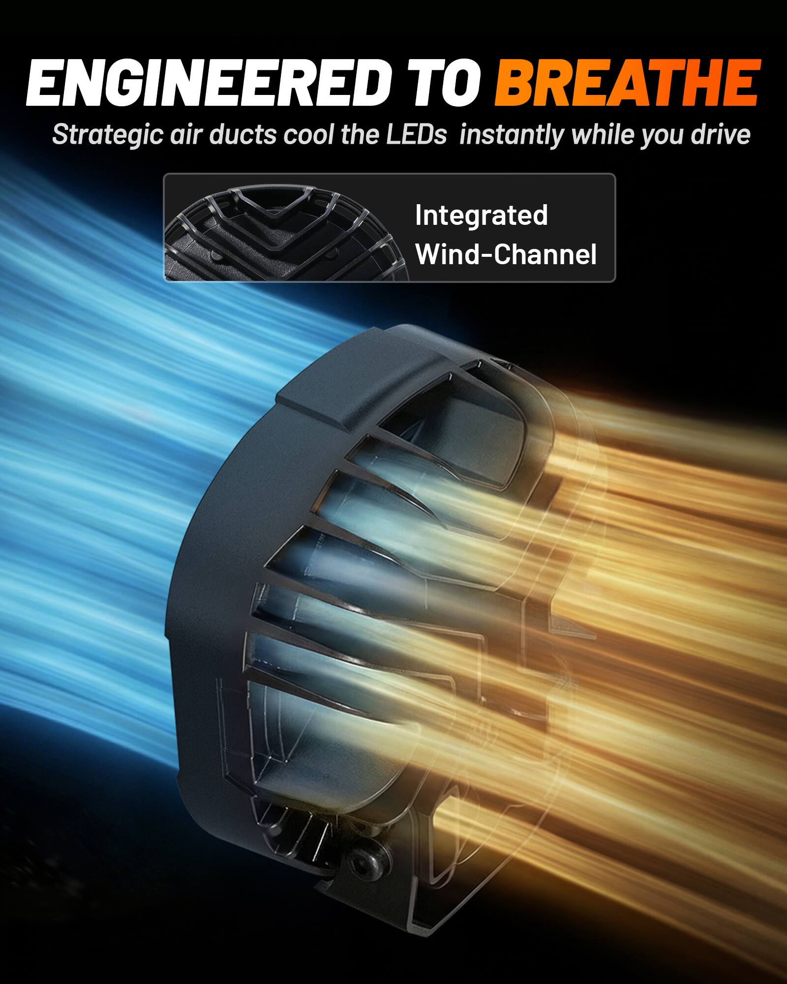 ENGINEERED TO BREATHE  
Strategic air ducts cool the LEDs instantly while you drive  
Integrated Wind-Channel