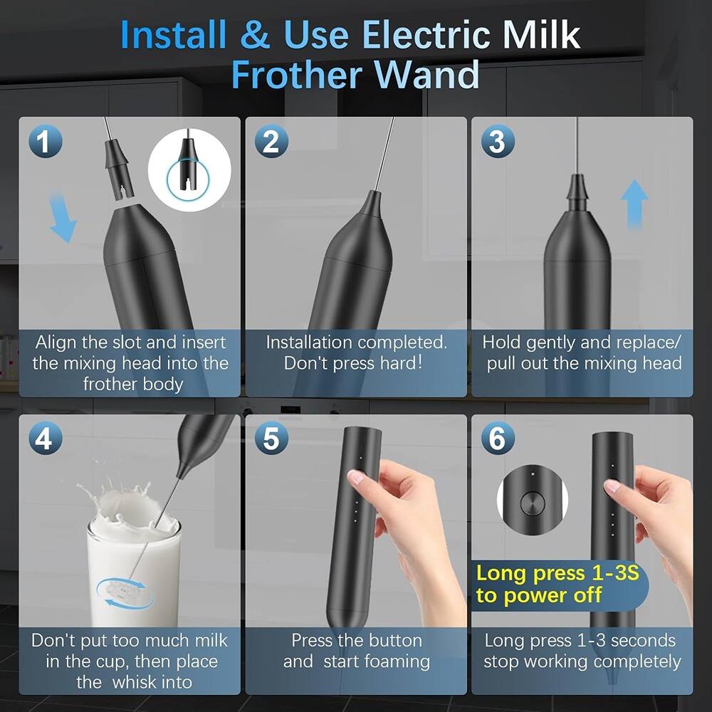 Install & Use Electric Milk Frother Wand

1. Align the slot and insert the mixing head into the frother body.
2. Installation completed. Hold gently and replace/ Don't press hard!
3. Hold gently and replace/ Don't press hard! pull out the mixing head.
4. Don't put too much milk in the cup, then place the whisk into.
5. Press the button and start foaming.
6. Long press 1-3S to power off. Long press 1-3 seconds stop working completely.