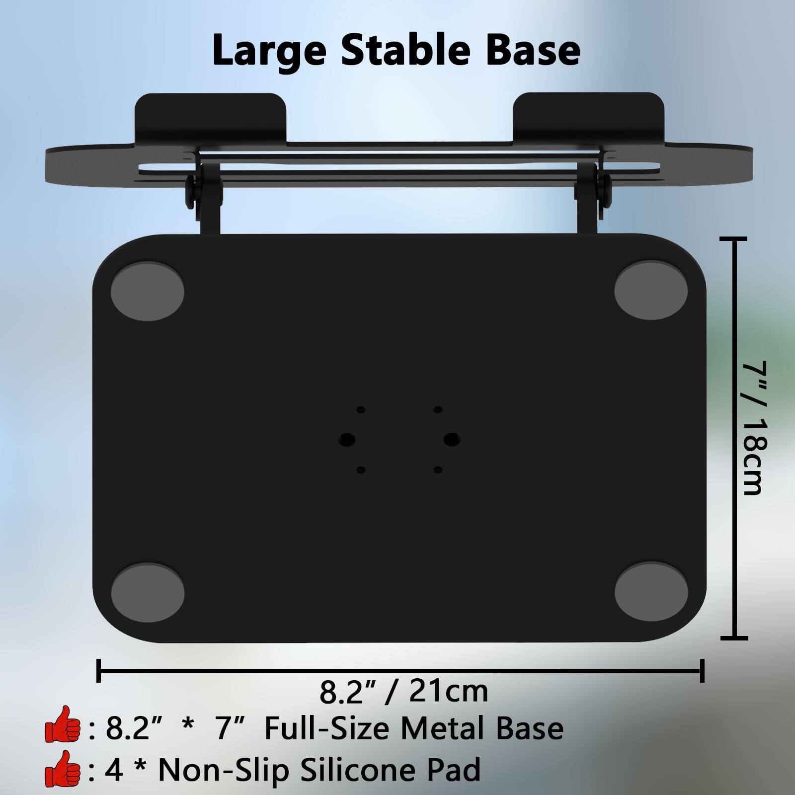 Large Stable Base

8.2" / 21cm

7" / 18cm

8.2" * 7" Full-Size Metal Base

4 * Non-Slip Silicone Pad