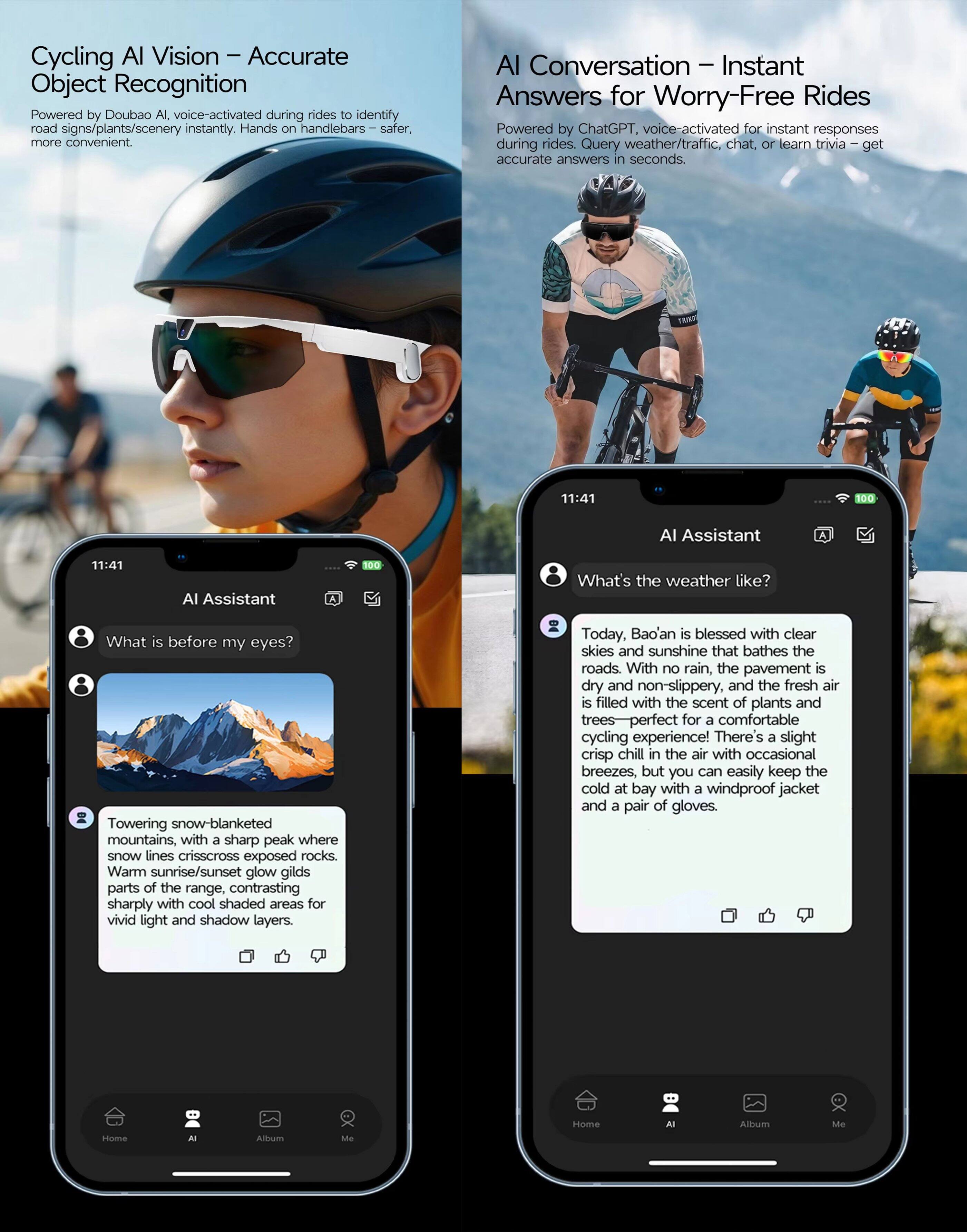 Cycling AI Vision – Accurate Object Recognition  
Powered by Doubao AI, voice-activated during rides to identify road signs/plants/scenery instantly. Hands on handlebars – safer, more convenient.

AI Conversation – Instant Answers for Worry-Free Rides  
Powered by ChatGPT, voice-activated for instant responses during rides. Query weather/traffic, chat, or learn trivia – get accurate answers in seconds.

11:41  
AI Assistant  
What is before my eyes?  
Towering snow-blanketed mountains, with a sharp peak where snow lines crisscross exposed rocks. Warm sunrise/sunset glow gilds parts of the range, contrasting sharply with cool shaded areas for vivid light and shadow layers.

11:41  
AI Assistant  
What’s the weather like?  
Today, Bao’an is blessed with clear skies and sunshine that bathes the roads. With no rain, the pavement is dry and non-slippery, and the fresh air is filled with the scent of plants and trees – perfect for a comfortable cycling experience! There’s a slight crisp chill in the air with occasional breezes, but you can easily keep the cold at bay with a windproof jacket and a pair of gloves.