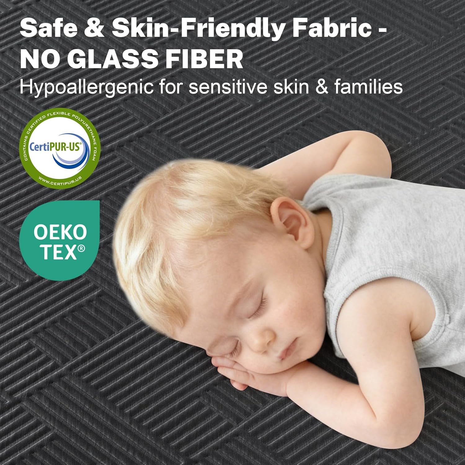 Safe & Skin-Friendly Fabric - NO GLASS FIBER  
Hypoallergenic for sensitive skin & families  

FLEXIBLE CERTIFIED POLYURETHANE CONTAINS CertiPUR-US FOAM  
WWW.GERTIPUR.US  

OEKO TEX®