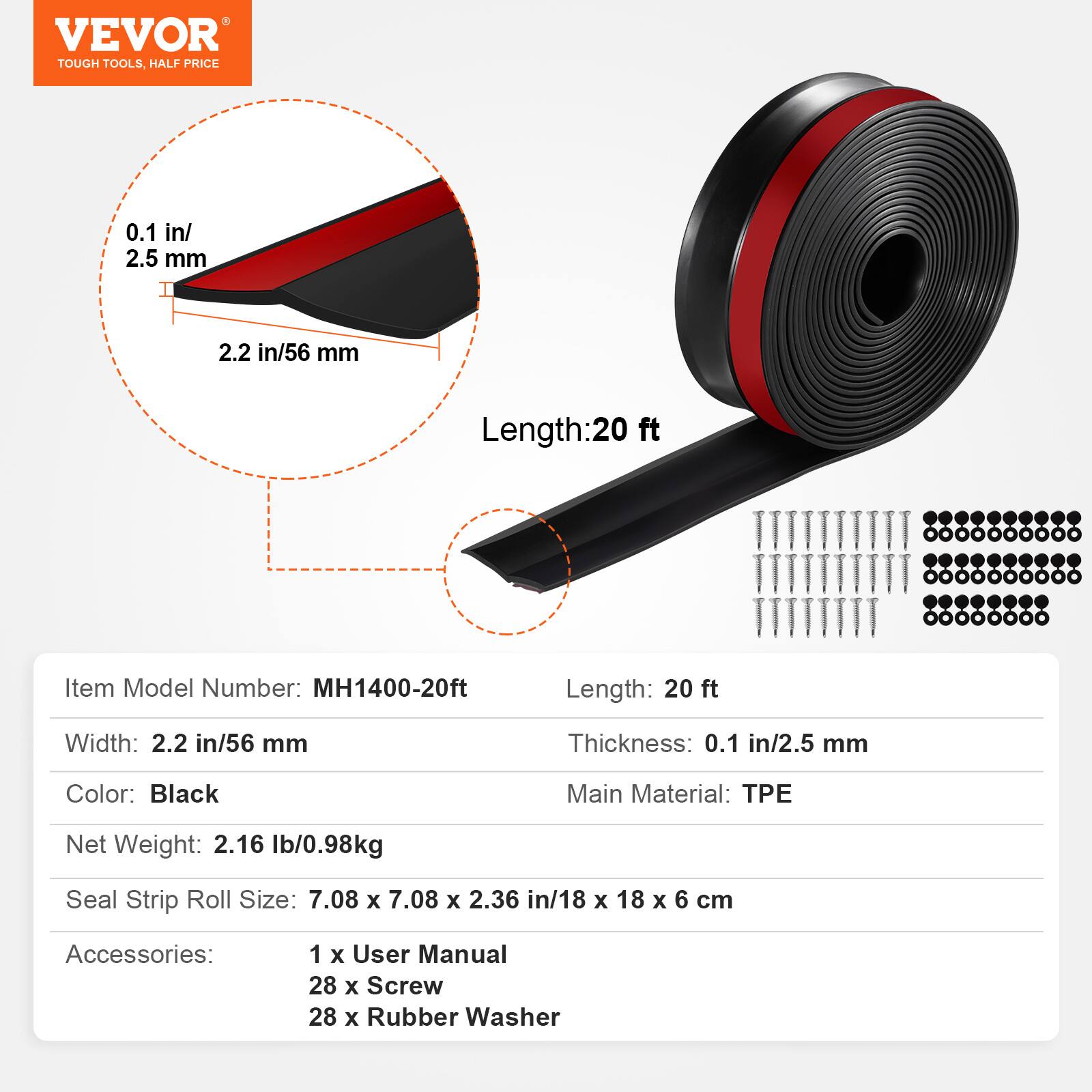 VEVOR TOUGH TOOLS, HALF PRICE

0.1 in/ 2.5 mm
2.2 in/56 mm
Length:20 ft

Item Model Number: MH1400-20ft
Length: 20 ft
Width: 2.2 in/56 mm
Thickness: 0.1 in/2.5 mm
Color: Black
Main Material: TPE
Net Weight: 2.16 lb/0.98kg
Seal Strip Roll Size: 7.08 X 7.08 X 2.36 in/18 X 18 X 6 cm
Accessories:
1 X User Manual
28 X Screw
28 X Rubber Washer