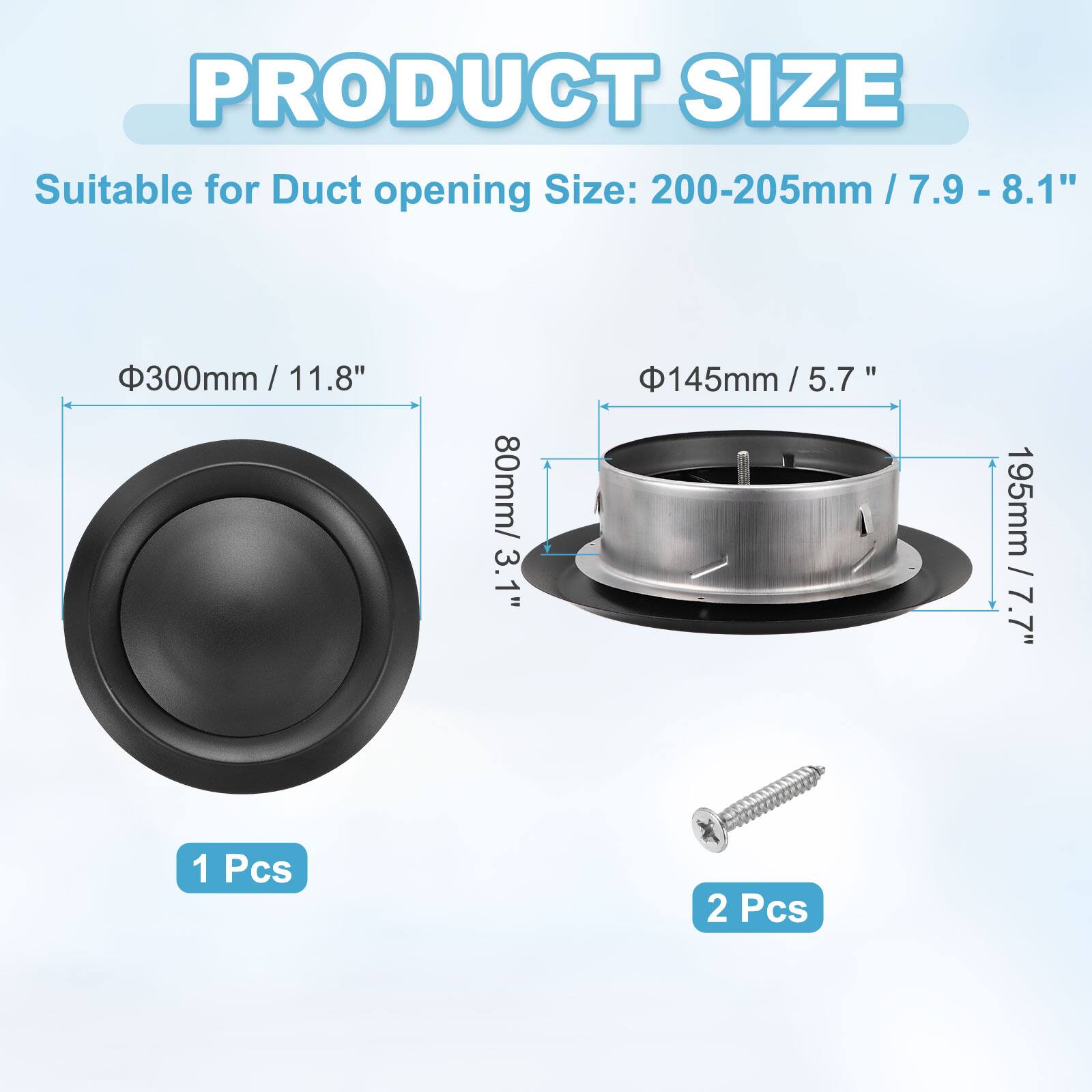 PRODUCT SIZE

Suitable for Duct opening Size: 200-205mm / 7.9 - 8.1"  
300mm / 11.8"  
80mm / 3.1"  
145mm / 5.7"  
195mm / 7.7"  

1 Pcs  
2 Pcs