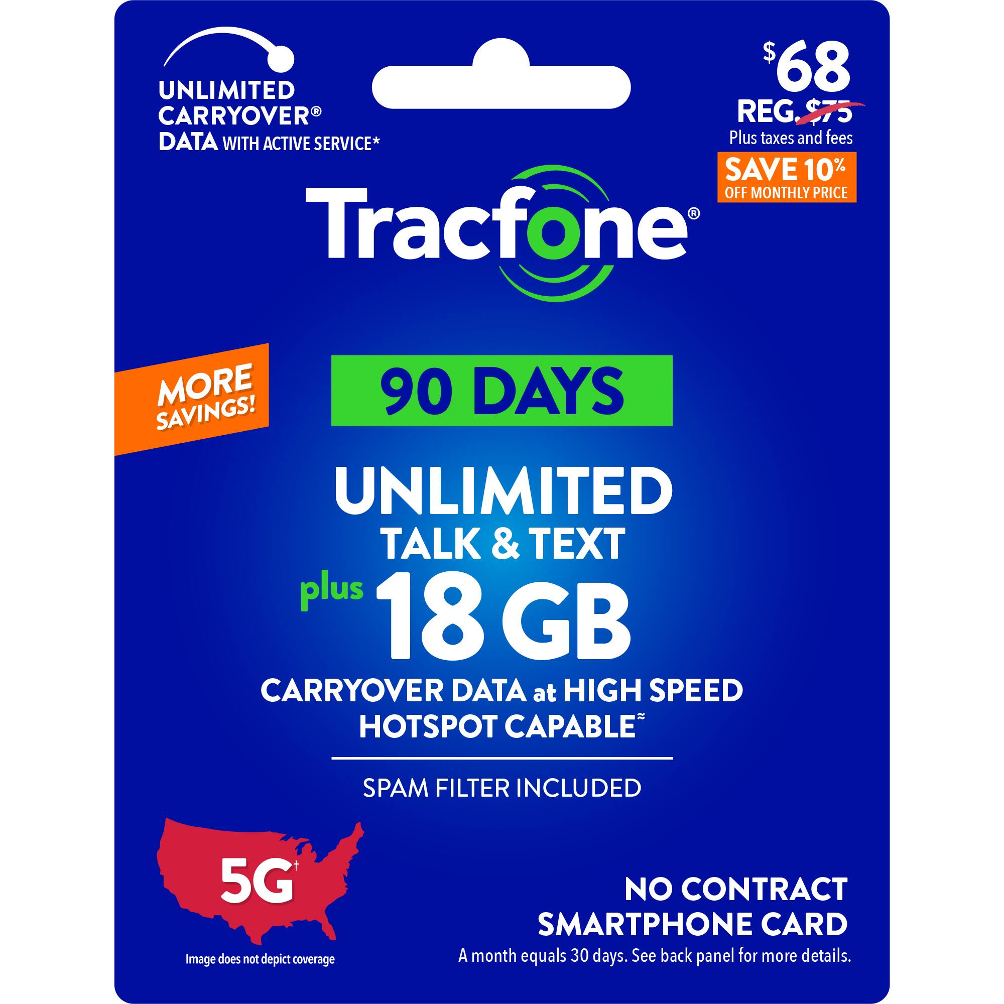UNLIMITED TALK & TEXT PLUS 18 GB CARRYOVER DATA AT HIGH SPEED HOTSPOT CAPABLE PLUS 5G SPAM FILTER INCLUDED NO CONTRACT SMARTPHONE CARD 90 DAYS SAVINGS! $68 CARRYOVER REG, $75 DATA WITH ACTIVE SERVICE* Plus taxes and fees SAVE 10% OFF MONTHLY PRICE Tracfone MORE 90 DAYS SAVINGS! UNLIMITED TALK & TEXT plus 18 GB CARRYOVER DATA at HIGH SPEED HOTSPOT CAPABLE SPAM FILTER INCLUDED 5G Image does not depict coverage NO CONTRACT SMARTPHONE CARD A month equals 30 days. See back panel for more details.