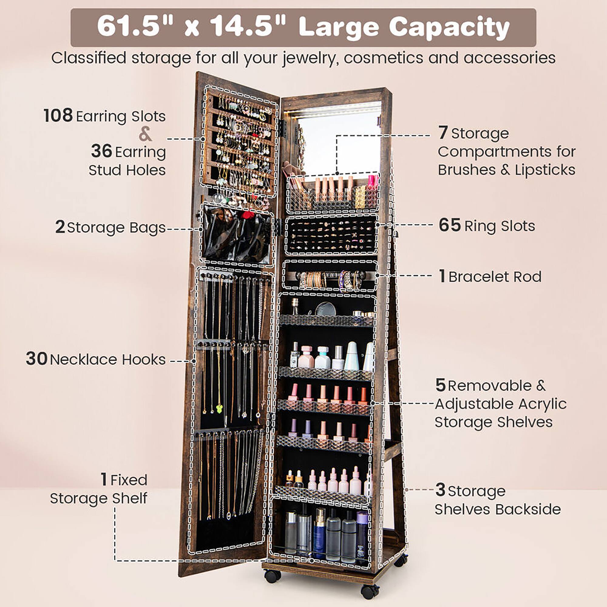 61.5" x 14.5" Large Capacity  
Classified storage for all your jewelry, cosmetics, and accessories  

- 108 Earring Slots  
- 36 Earring Stud Holes  
- 2 Storage Bags  
- 65 Ring Slots  
- 1 Bracelet Rod  
- 30 Necklace Hooks  
- 1 Fixed Storage Shelf  
- 7 Storage Compartments for Brushes & Lipsticks  
- 5 Removable & Adjustable Acrylic Storage Shelves  
- 3 Storage Shelves Backside