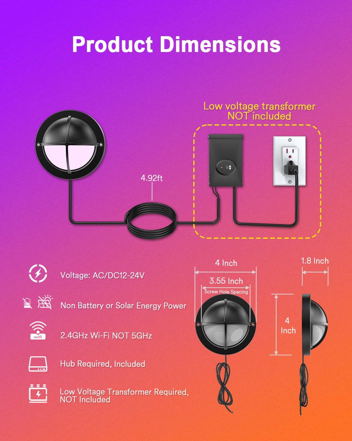 Product Dimensions

Low voltage transformer NOT included

4.92ft

Voltage: AC/DC12-24V

4 Inch

3.55 Inch

Screw Hole Spacing

1.8 Inch

Non Battery or Solar Energy Power

2.4GHz Wi-Fi NOT 5GHz

Hub Required, Included

Low Voltage Transformer Required, NOT Included
