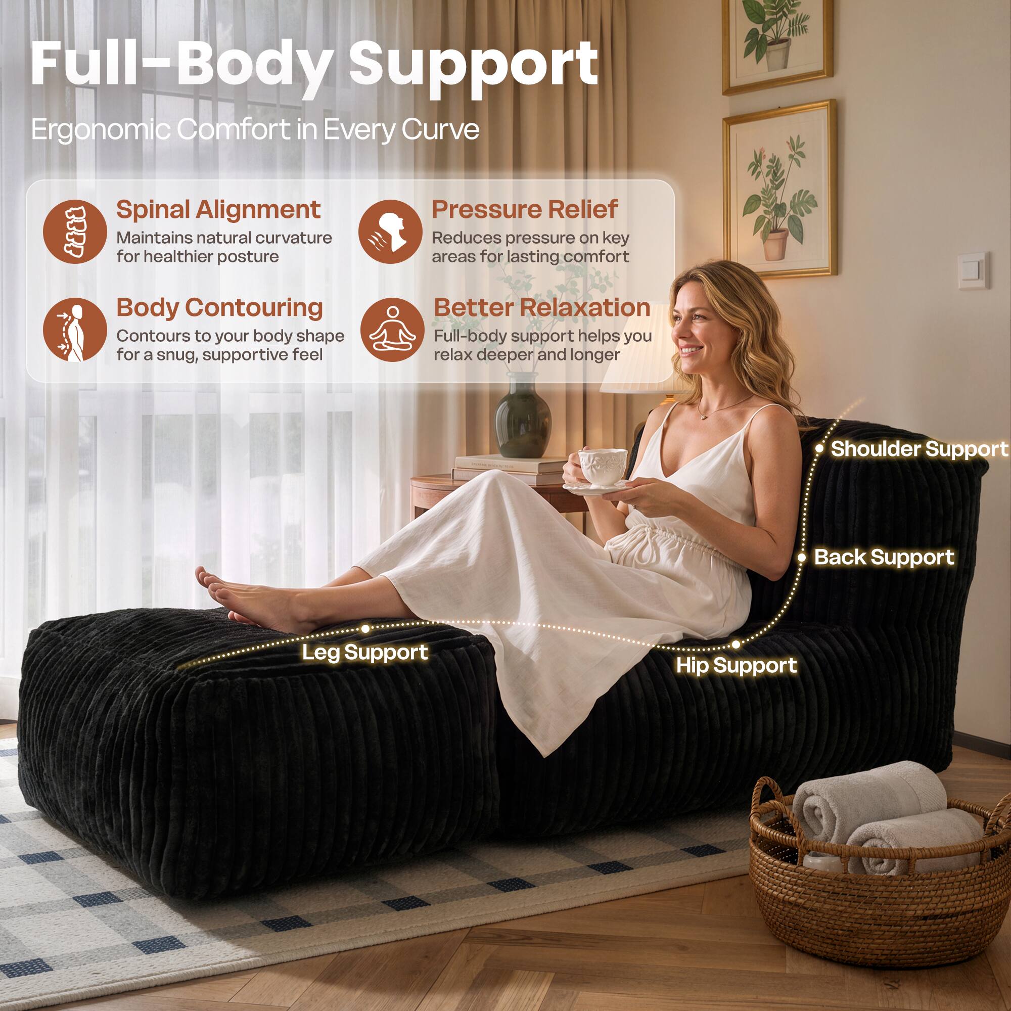 Full-Body Support  
Ergonomic Comfort in Every Curve  

Spinal Alignment  
Maintains natural curvature for healthier posture  

Pressure Relief  
Reduces pressure on key areas for lasting comfort  

Body Contouring  
Contours to your body shape for a snug, supportive feel  

Better Relaxation  
Full-body support helps you relax deeper and longer  

Shoulder Support  
Back Support  
Leg Support  
Hip Support