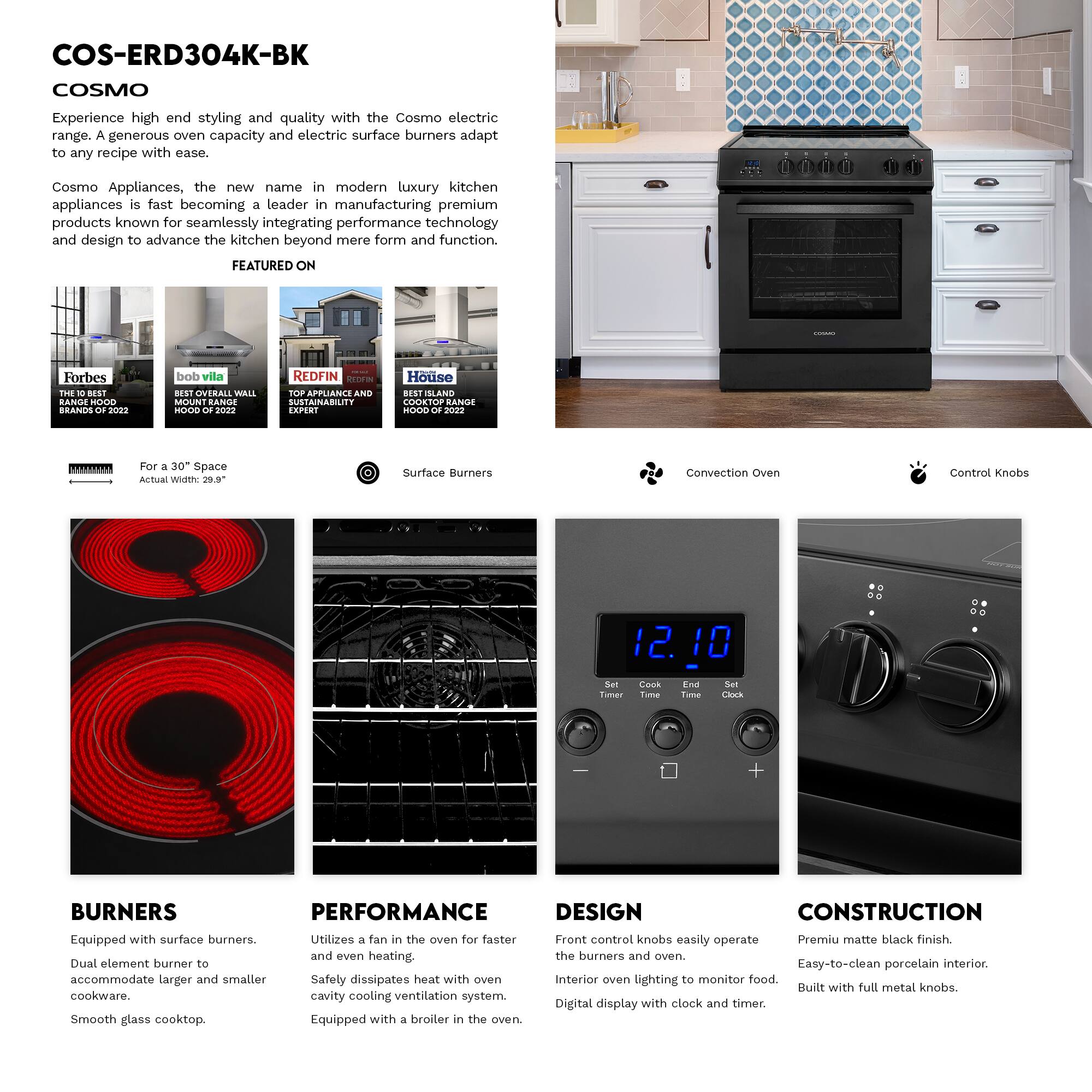 COS-ERD304K-BK  
COSMO  

Experience high-end styling and quality with the Cosmo electric range. A generous oven capacity and electric surface burners adapt to any recipe with ease.  

Cosmo Appliances, the new name in modern luxury kitchen appliances, is fast becoming a leader in manufacturing premium products known for seamlessly integrating performance technology and design to advance the kitchen beyond mere form and function.  

FEATURED ON  
- Forbes: THE G BEST RANGE HOOD BRANDS OF 2022  
- bob vila: BEST OVERALL WALL MOUNT RANGE HOOD OF 2022  
- REDFIN: TOP APPLIANCE AND SUSTAINABILITY EXPERT  
- House: BEST SLAND COOKTOP RANGE HOOD OF 2022  

For a 30" Space  
Actual Width: 29.9"  

Surface Burners  
Convection Oven  
Control Knobs  

BURNERS  
Equipped with surface burners.  
Dual element burner to accommodate larger and smaller cookware.  
Smooth glass cooktop.  

PERFORMANCE  
Utilizes a fan in the oven for faster and even heating.  
Safety dissipates heat with oven cavity cooling ventilation system.  
Equ