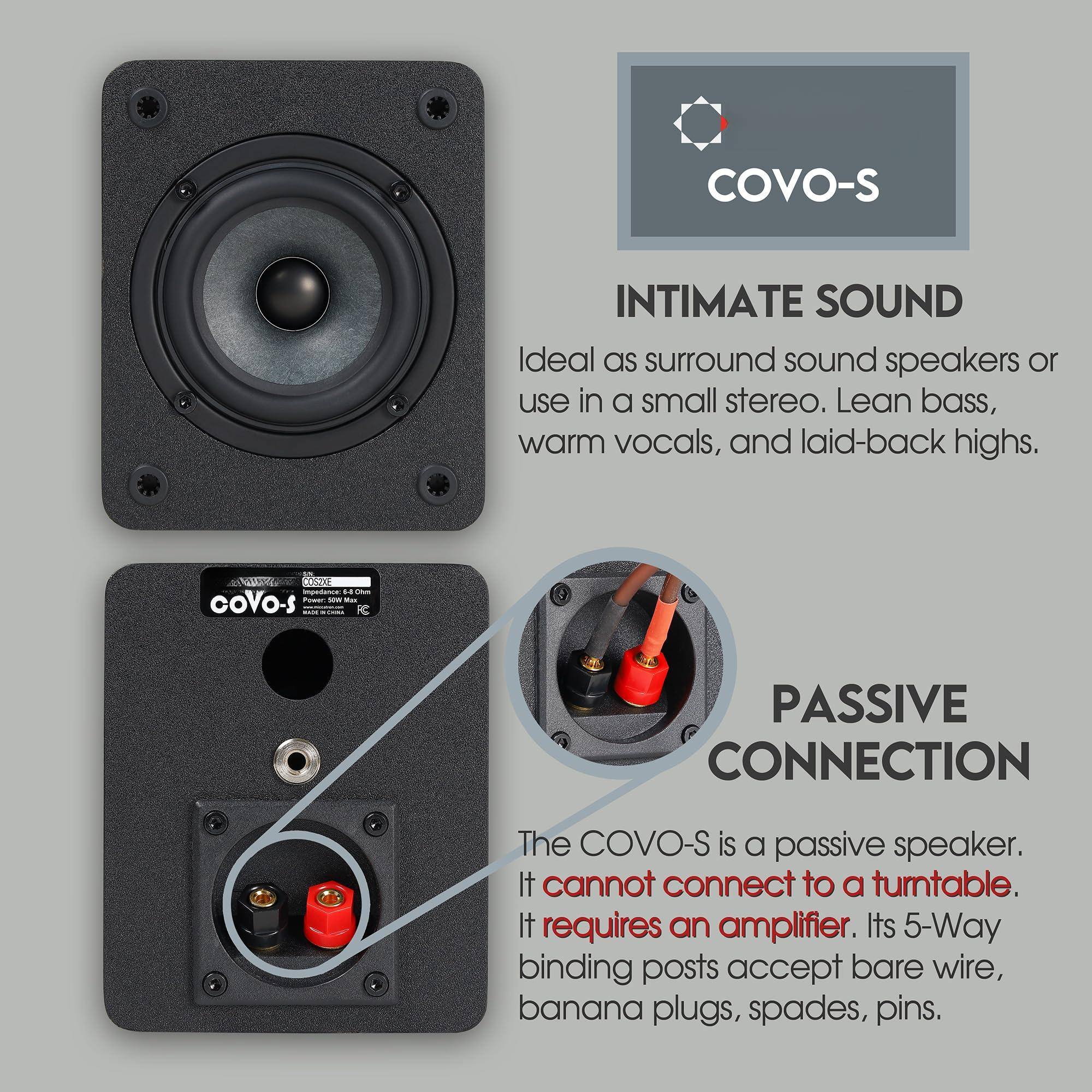 **COVO-S**

**INTIMATE SOUND**  
Ideal as surround sound speakers or use in a small stereo. Lean bass, warm vocals, and laid-back highs.

**PASSIVE CONNECTION**  
The COVO-S is a passive speaker. It cannot connect to a turntable. It requires an amplifier. Its 5-Way binding posts accept bare wire, banana plugs, spades, pins.