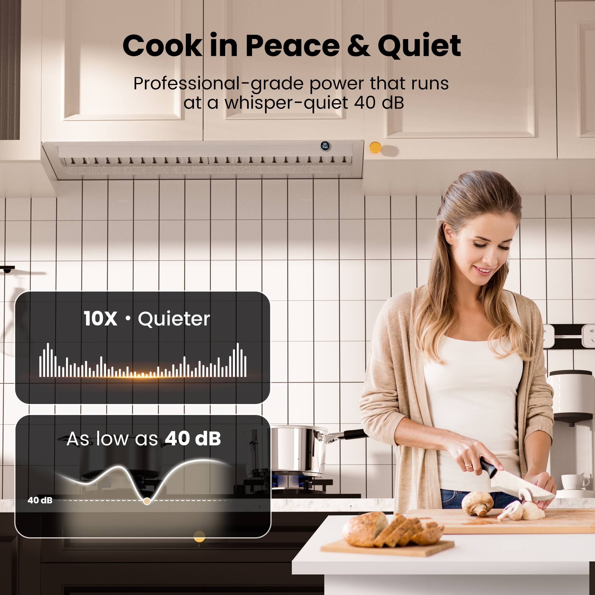 Cook in Peace & Quiet  
Professional-grade power that runs at a whisper-quiet 40 dB  
10X Quieter  
As low as 40 dB  
40 dB