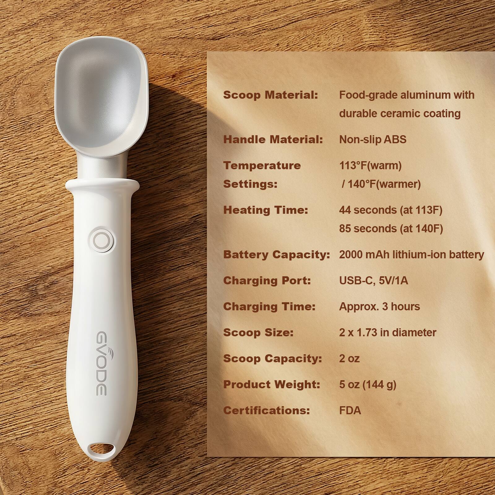 Scoop Material: Food-grade aluminum with durable ceramic coating  
Handle Material: Non-slip ABS  
Temperature Settings: 113°F (warm) / 140°F (warmer)  
Heating Time: 44 seconds (at 113°F) / 85 seconds (at 140°F)  
Battery Capacity: 2000 mAh lithium-ion battery  
Charging Port: USB-C, 5V/1A  
Charging Time: Approx. 3 hours  
Scoop Size: 2 x 1.73 in diameter  
Scoop Capacity: 2 oz  
Product Weight: 5 oz (144g)  
Certifications: FDA