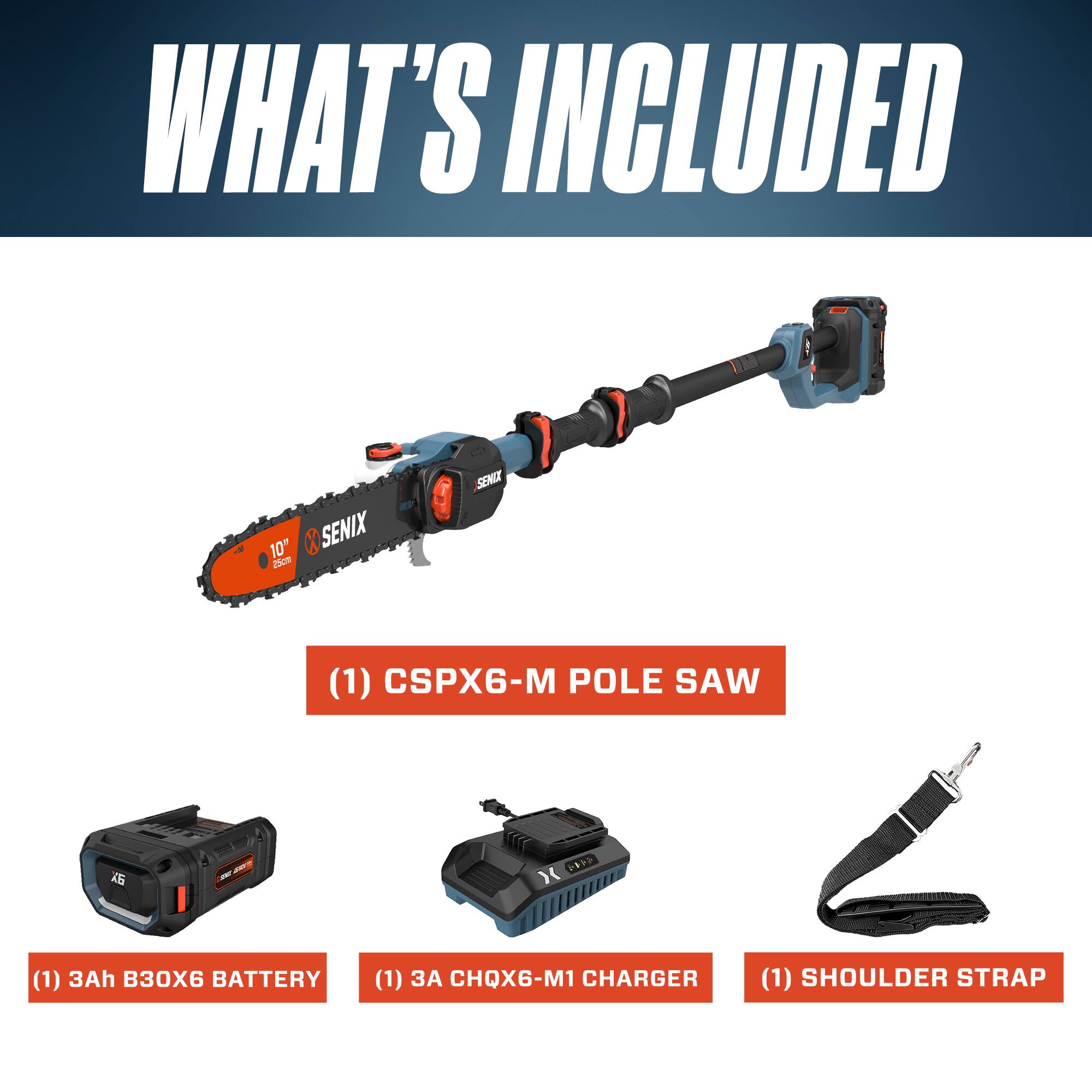 WHAT'S INCLUDED

- (1) CSPX6-M POLE SAW
- (1) 3Ah B30X6 BATTERY
- (1) CHQX6-M1 CHARGER
- (1) SHOULDER STRAP