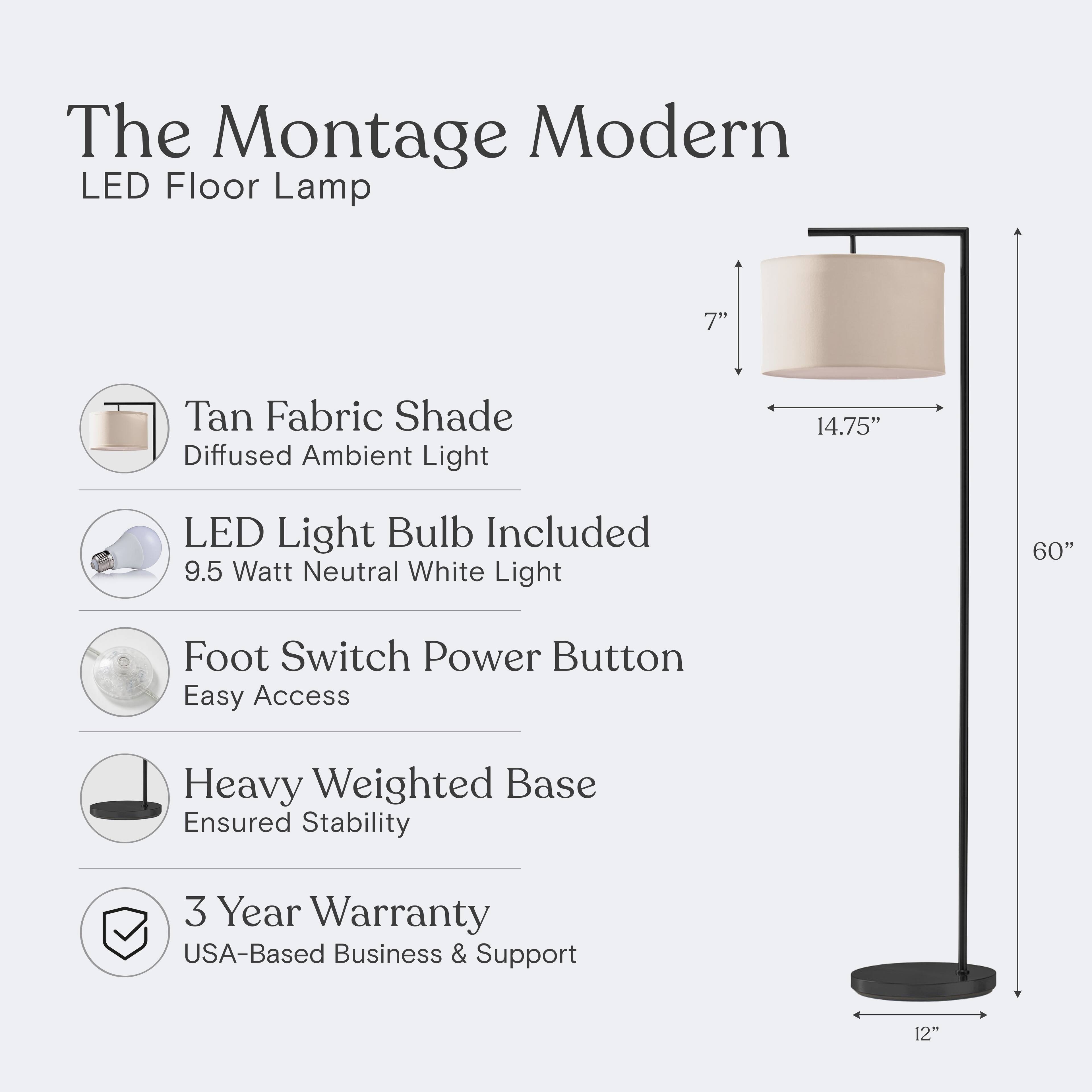 The Montage Modern LED Floor Lamp

- Tan Fabric Shade
  - Diffused Ambient Light

- LED Light Bulb Included
  - 9.5 Watt Neutral White Light

- Foot Switch Power Button
  - Easy Access

- Heavy Weighted Base
  - Ensured Stability

- 3 Year Warranty
  - USA-Based Business & Support

Dimensions:
- Height: 60"
- Shade Diameter: 14.75"
- Shade Height: 7"
- Base Diameter: 12"