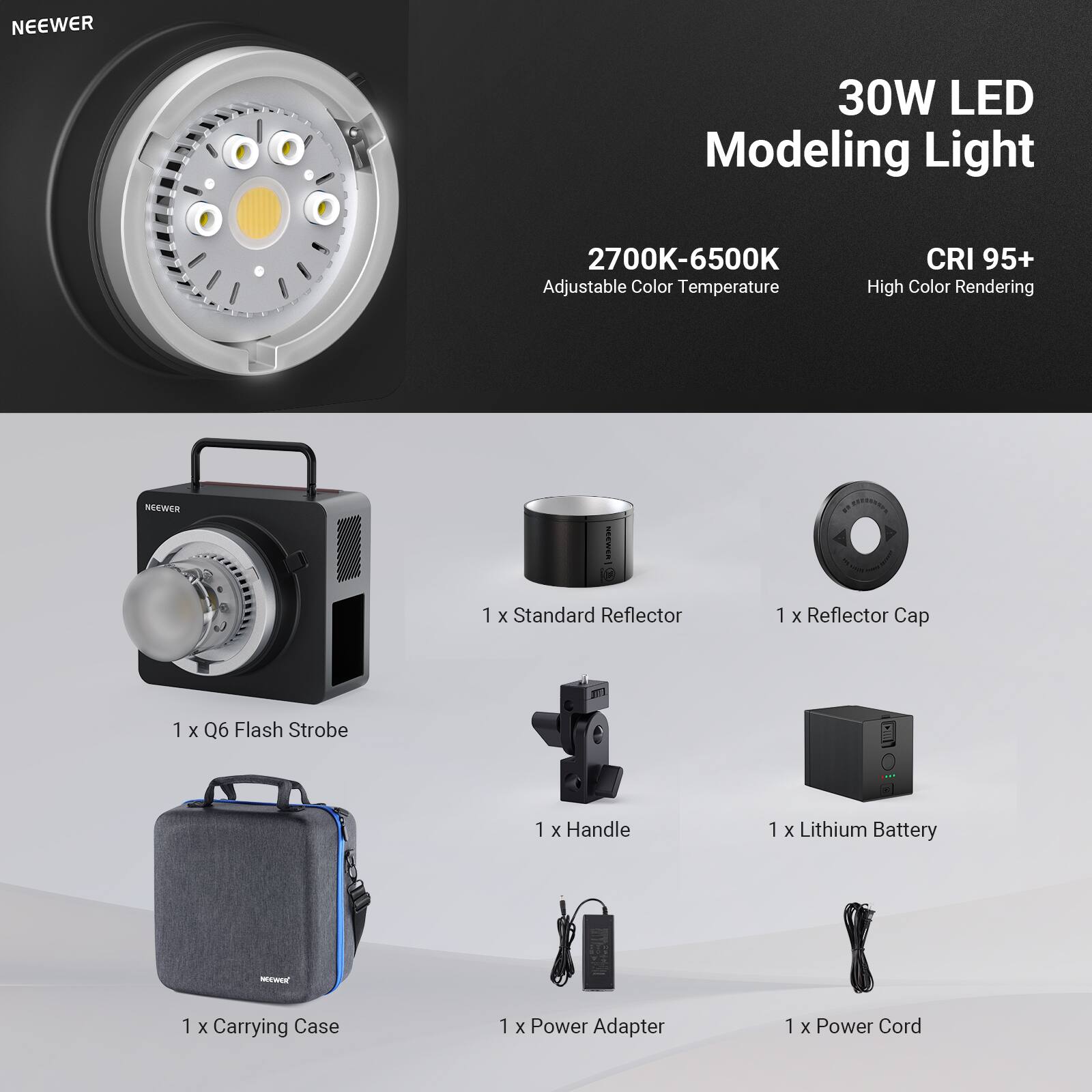 NEEWER 30W LED Modeling Light 2700K-6500K Adjustable Color Temperature CRI 95+ High Color Rendering

Includes:
- 1 x Standard Reflector
- 1 x Reflector Cap
- 1 x Q6 Flash Strobe
- 1 x Handle
- 1 x Lithium Battery
- 1 x Carrying Case
- 1 x Power Adapter
- 1 x Power Cord