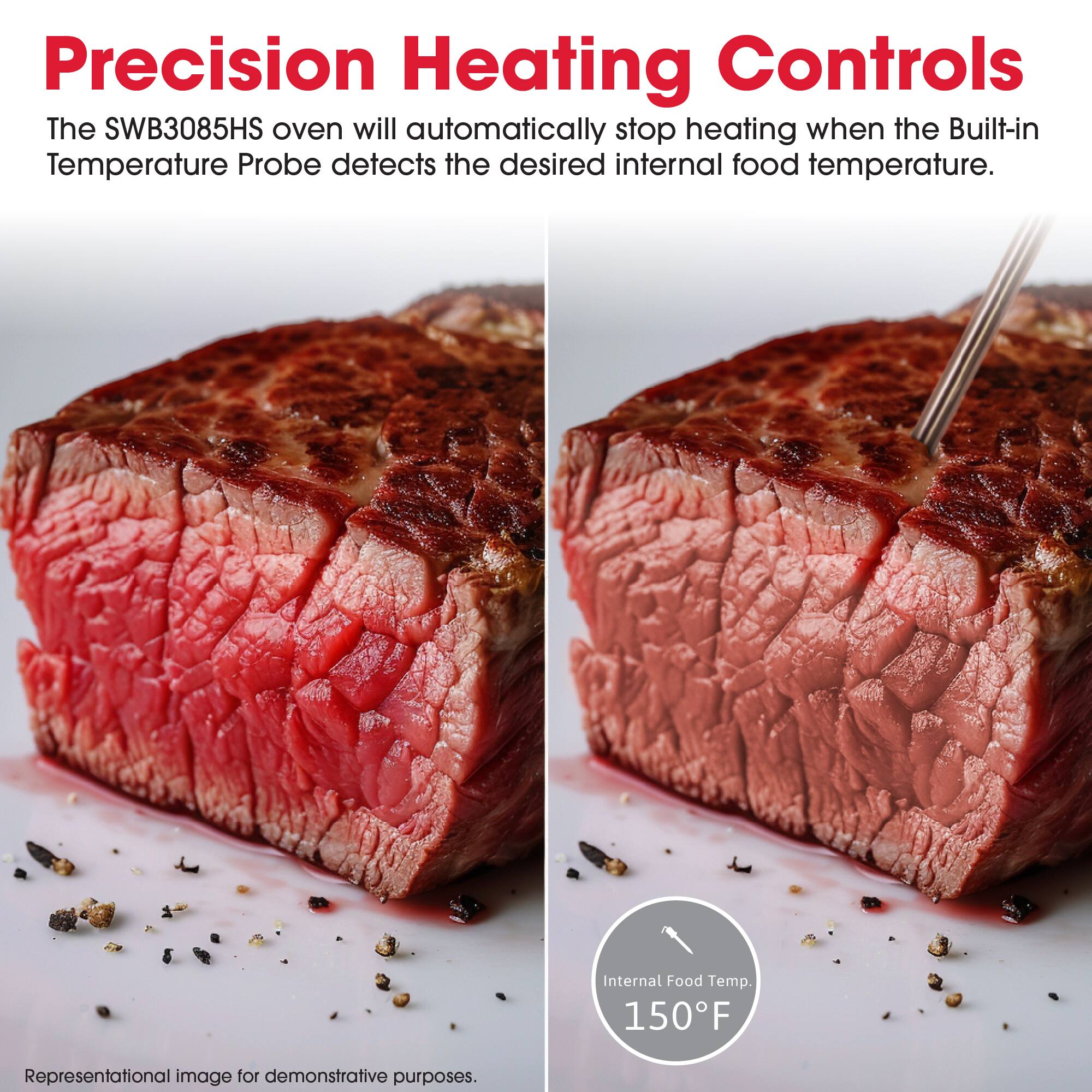 Precision Heating Controls

The SWB3085HS oven will automatically stop heating when the Built-in Temperature Probe detects the desired internal food temperature.

Internal Food Temp. 150°F

Representational image for demonstrative purposes.