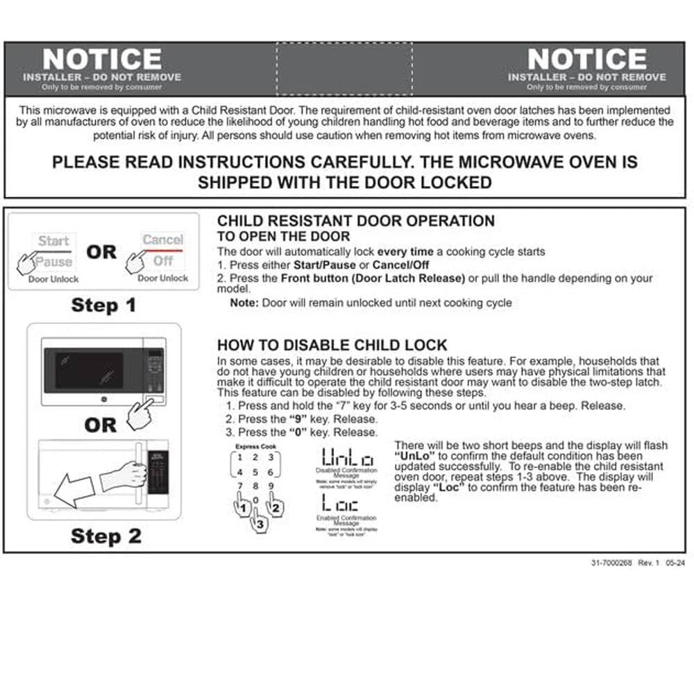 NOTICE  
INSTALLER - DO NOT REMOVE  
Only to be removed by consumer  

This microwave is equipped with a Child Resistant Door. The requirement of child-resistant oven door latches has been implemented by all manufacturers of oven to reduce the likelihood of young children handling hot food and beverage items and to further reduce the potential risk of injury. All persons should use caution when removing hot items from microwave ovens.  

PLEASE READ INSTRUCTIONS CAREFULLY. THE MICROWAVE OVEN IS SHIPPED WITH THE DOOR LOCKED  

CHILD RESISTANT DOOR OPERATION  
TO OPEN THE DOOR  
1. Press either Start/Pause or Cancel/Off  
2. Press the Front button (Door Latch Release) or pull the handle depending on your model.  
Note: Door will remain unlocked until next cooking cycle  

HOW TO DISABLE CHILD LOCK  
In some cases, it may be desirable to disable this feature. For example, households that do not have young children or households where users may have physical limitations that make it difficult to operate the child resistant door may want to disable the two-step latch. This feature can be disabled by following these steps:  
1. Press and hold the "7" key for 3-5 seconds or until you hear a beep