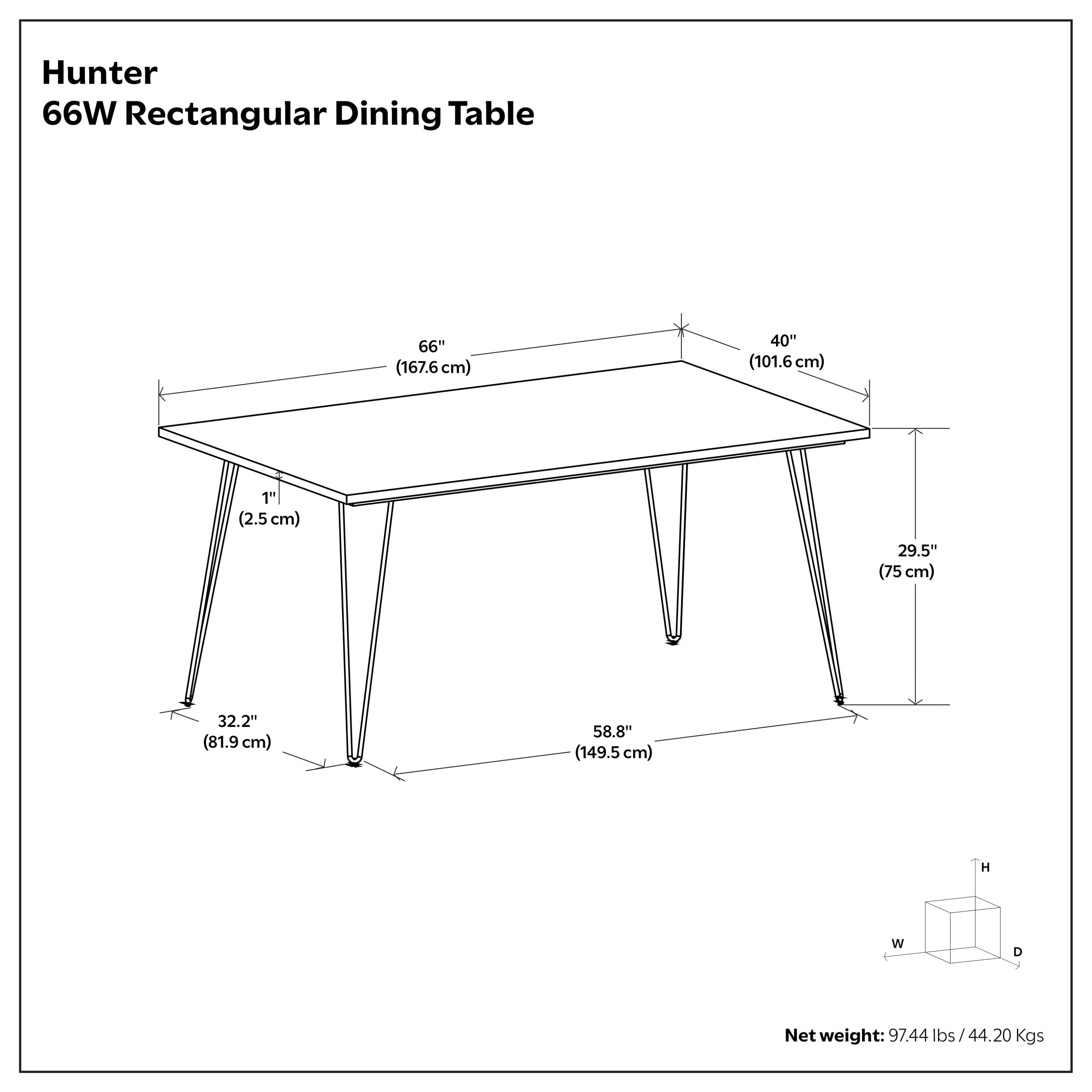 Hunter 66W Rectangular Dining Table  
66" (167.6 cm) W x 40" (101.6 cm) D x 1" (2.5 cm) T  
29.5" (75 cm) H x 32.2" (81.9 cm) W x 58.8" (149.5 cm) D  
Net weight: 97.44 lbs / 44.20 Kgs