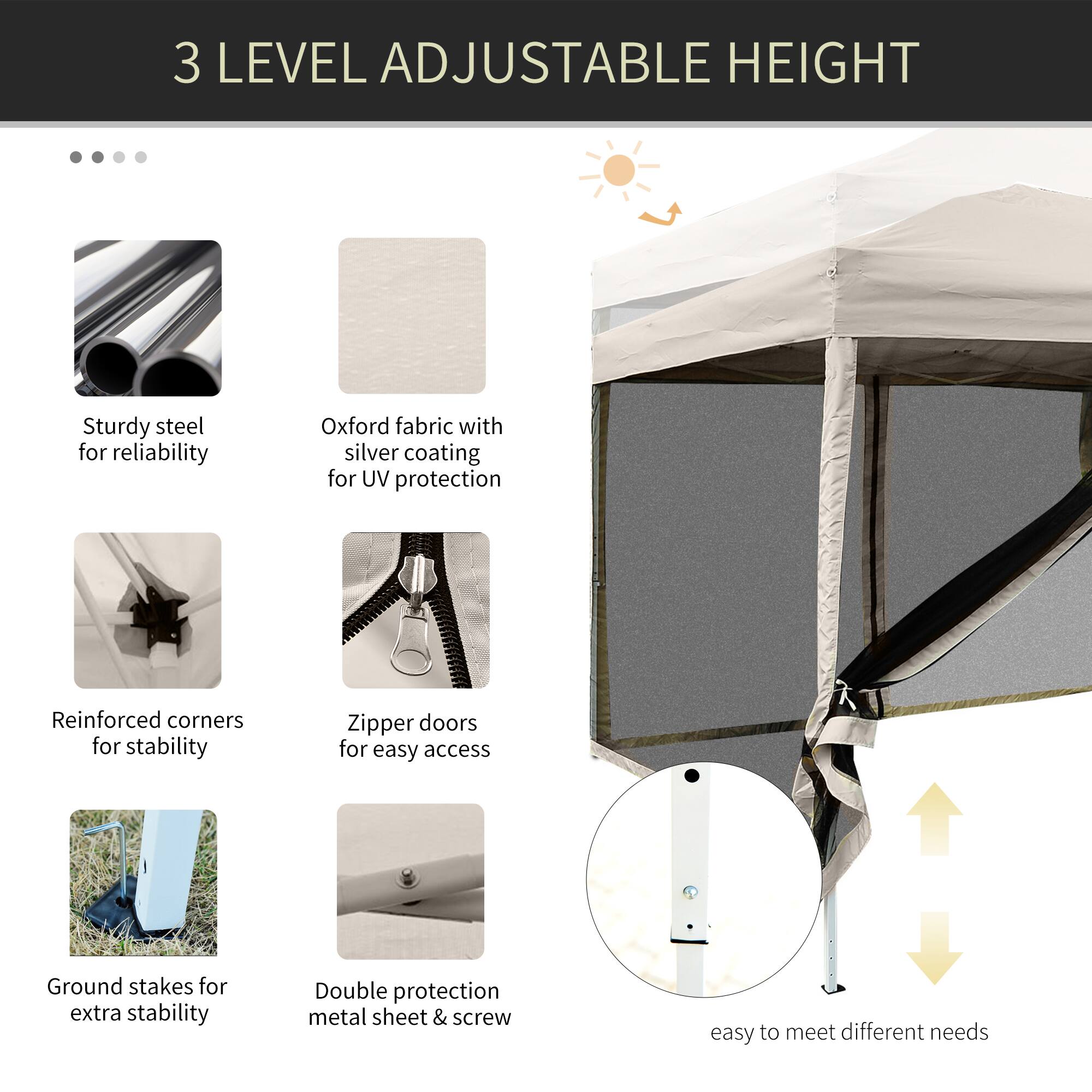 3 LEVEL ADJUSTABLE HEIGHT

Sturdy steel for reliability
Oxford fabric with silver coating for UV protection
Reinforced corners for stability
Zipper doors for easy access
Ground stakes for extra stability
Double protection metal sheet & screw
Easy to meet different needs