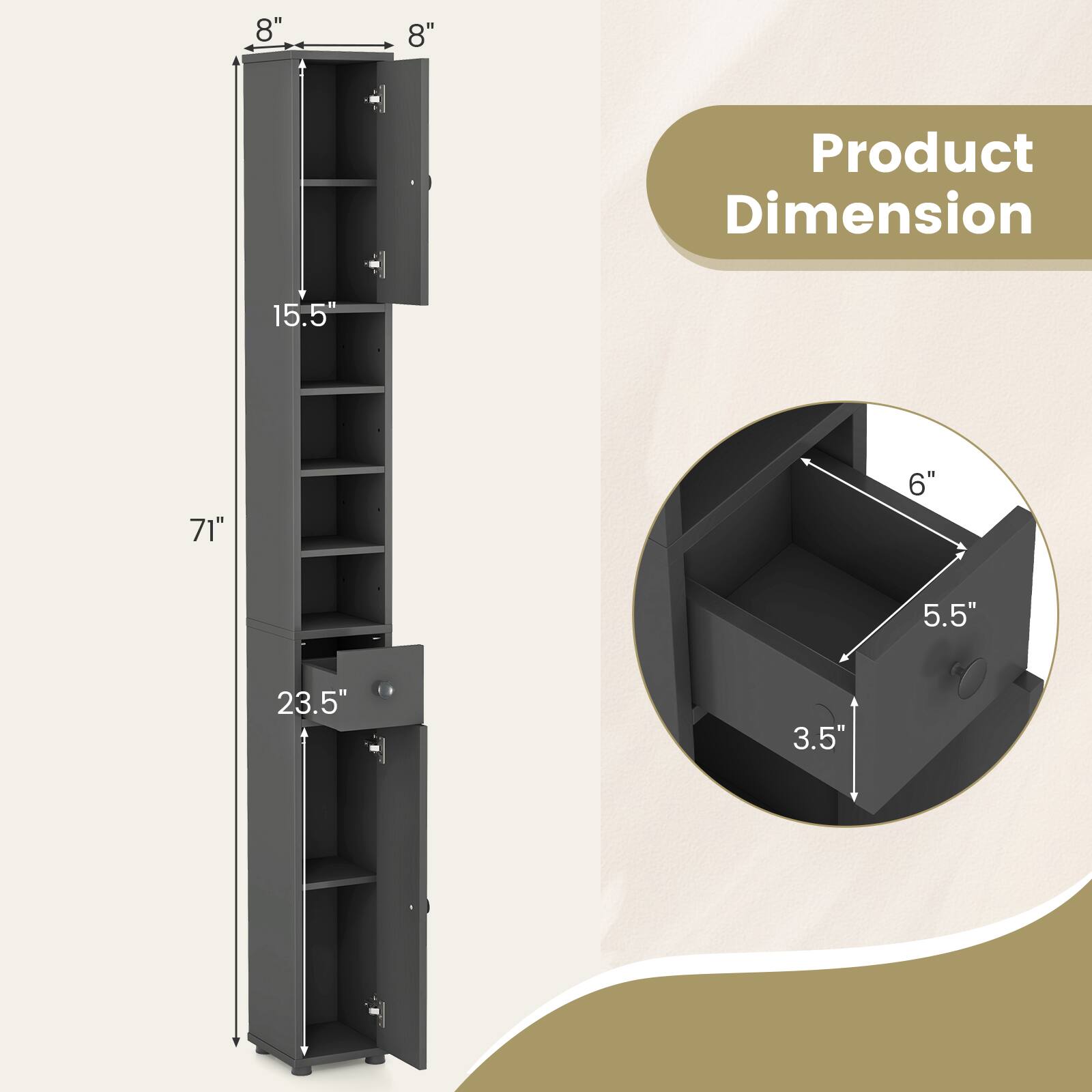 Product Dimension

- Height: 71"
- Width: 15.5"
- Depth: 23.5"
- Shelf Depth: 8"
- Shelf Width: 8"
- Drawer Height: 5.5"
- Drawer Width: 6"
- Drawer Depth: 3.5"
