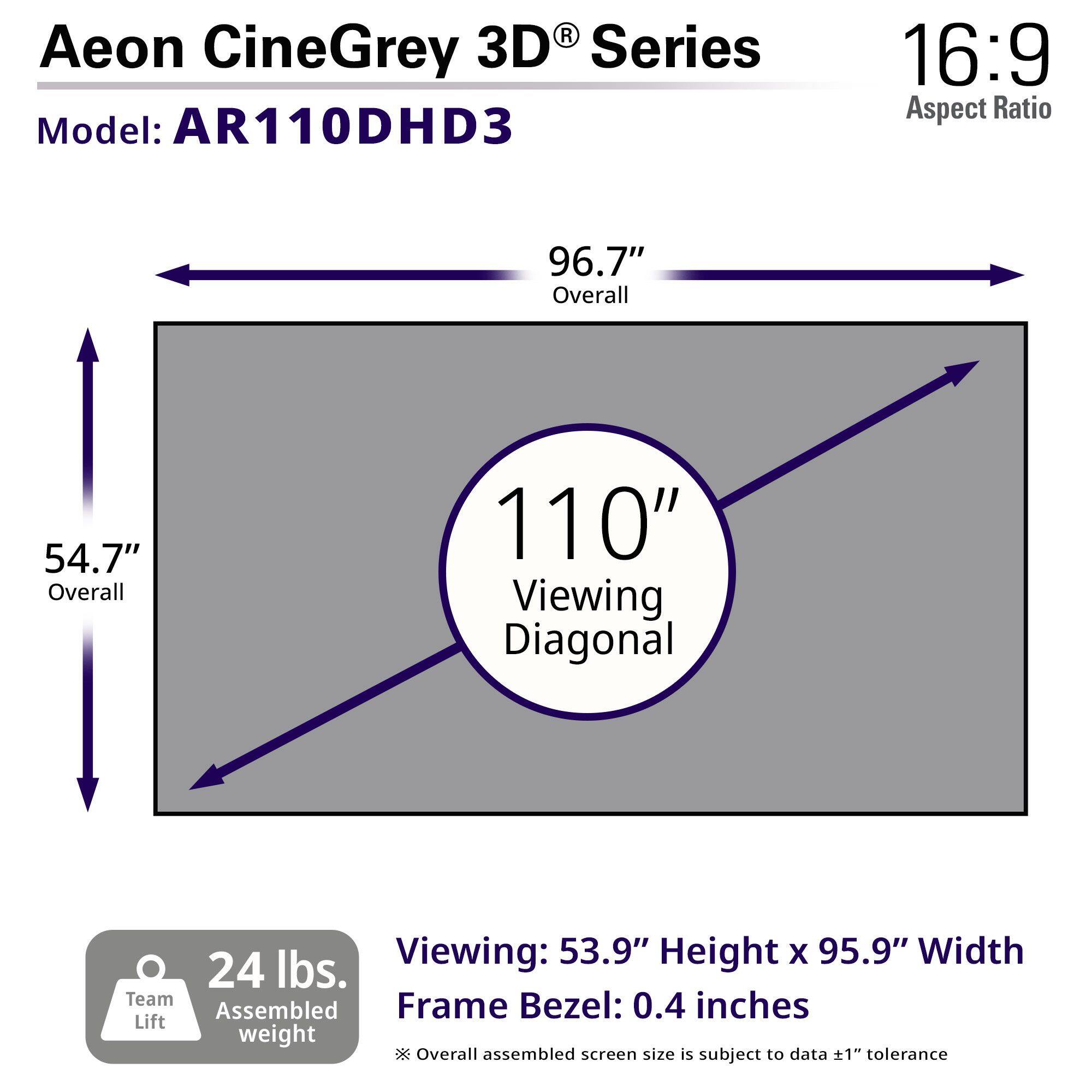 Aeon CineGrey 3D® Series  
Model: AR110DHD3  

16:9 Aspect Ratio  

96.7" Overall  
54.7" Overall  
110" Viewing Diagonal  

Viewing: 53.9" Height x 95.9" Width  
Frame Bezel: 0.4 inches  

24 lbs. Assembled weight  

*Overall assembled screen size is subject to data ±1" tolerance