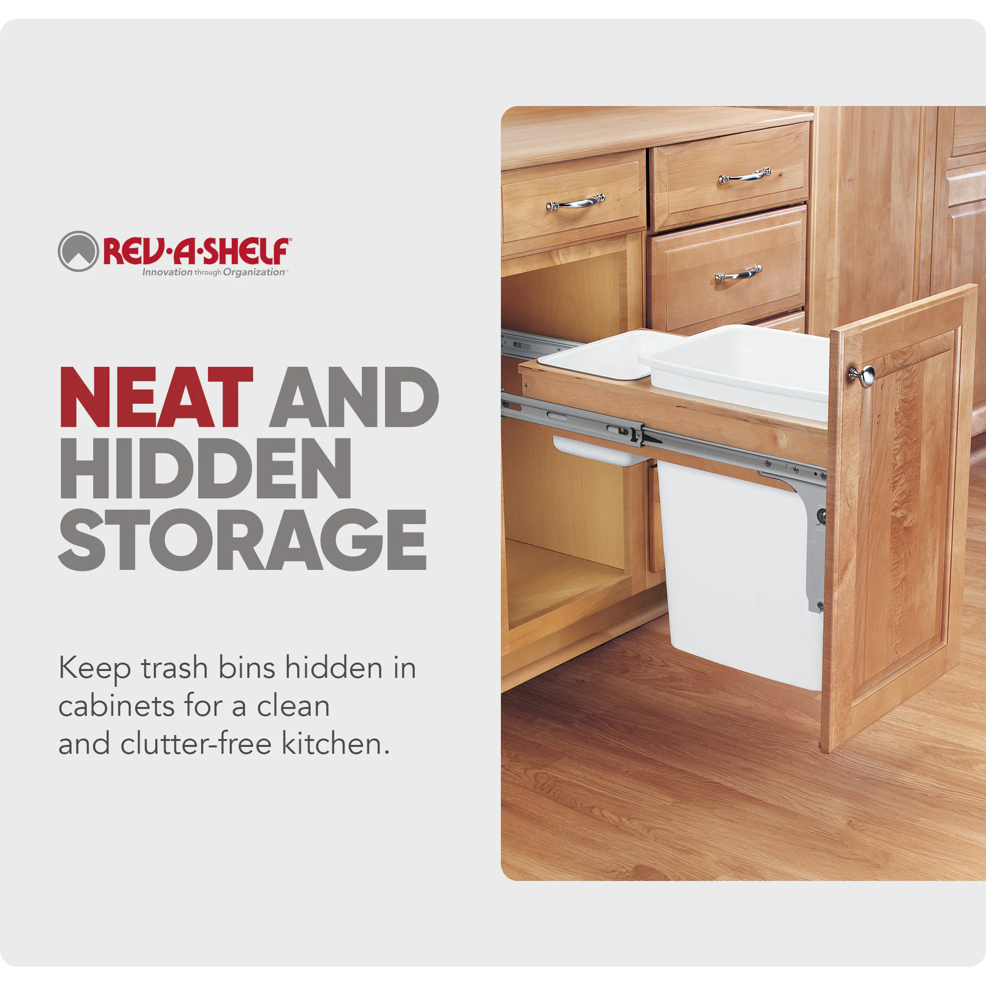 REV-A-SHELF  
Innovation through Organization  

NEAT AND HIDDEN STORAGE  
Keep trash bins hidden in cabinets for a clean and clutter-free kitchen.