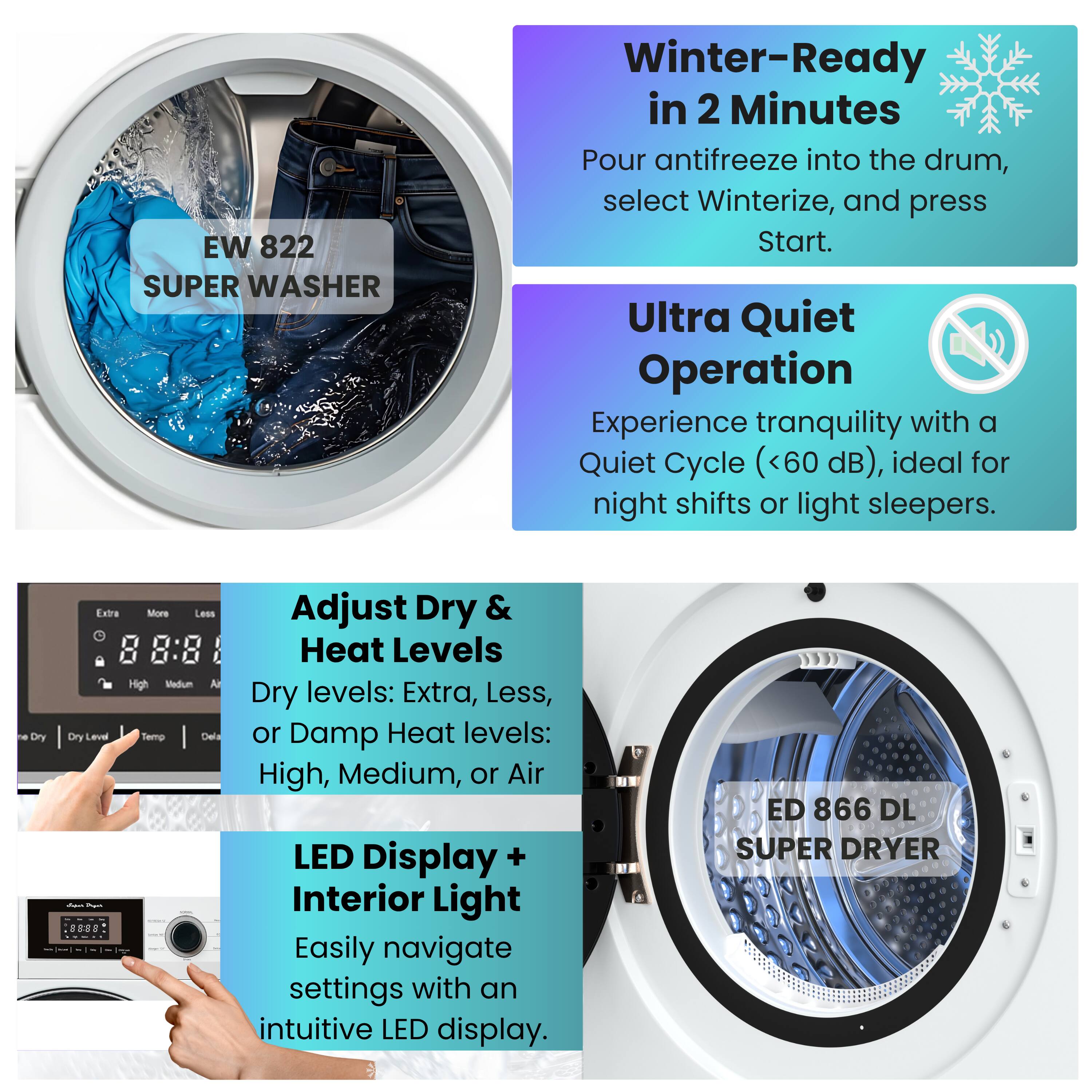 EW 822 SUPER WASHER

Winter-Ready in 2 Minutes
Pour antifreeze into the drum, select Winterize, and press Start.

Ultra Quiet Operation
Experience tranquility with a Quiet Cycle (<60 dB), ideal for night shifts or light sleepers.

Adjust Dry & Heat Levels
Dry levels: Extra, Less, or Damp
Heat levels: High, Medium, or Air

LED Display + Interior Light
Easily navigate settings with an intuitive LED display.

ED 866 DL SUPER DRYER