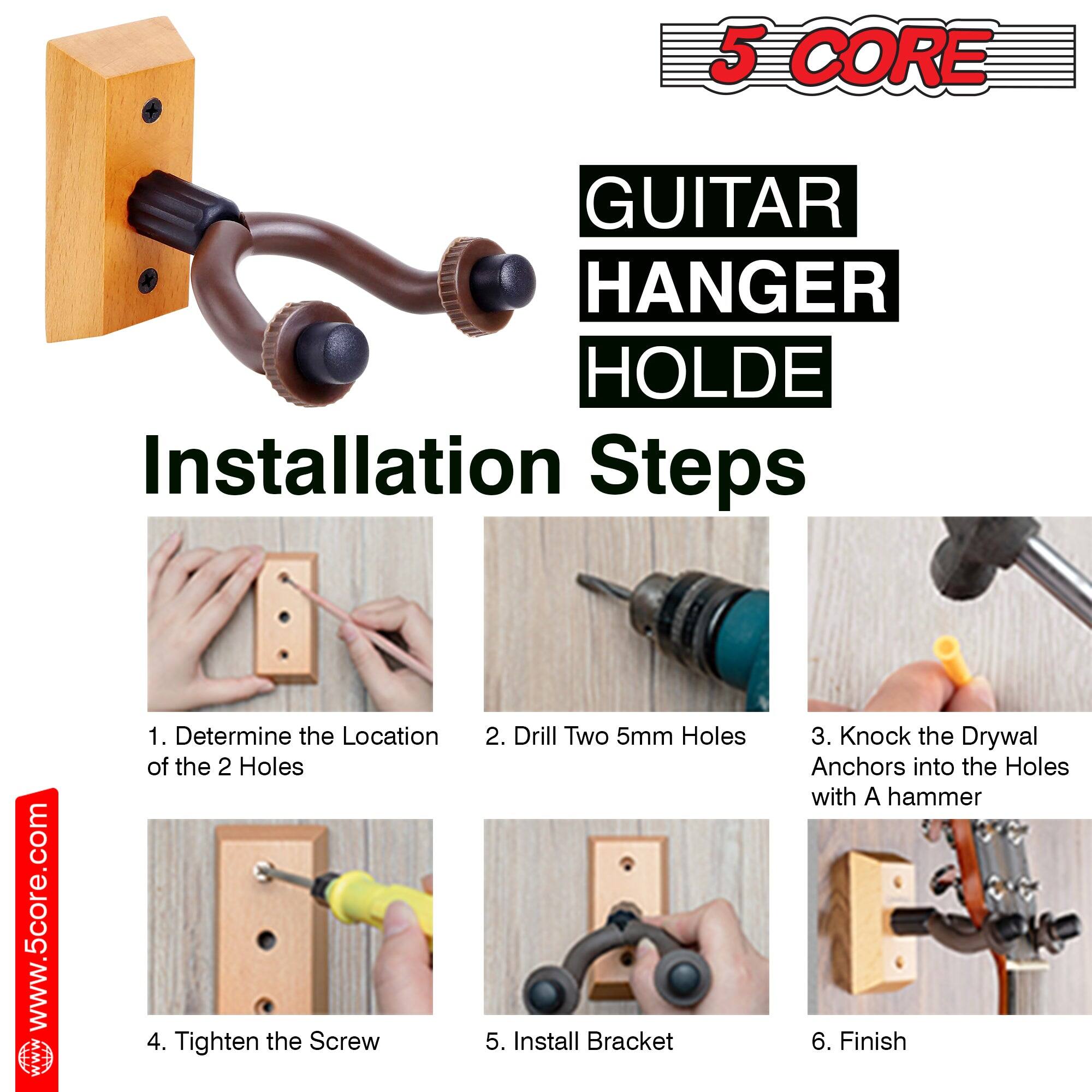 5 CORE GUITAR HANGER HOLDER

Installation Steps

1. Determine the Location of the 2 Holes
2. Drill Two 5mm Holes
3. Knock the Drywal Anchors into the Holes with A hammer
4. Tighten the Screw
5. Install Bracket
6. Finish

www.5core.com