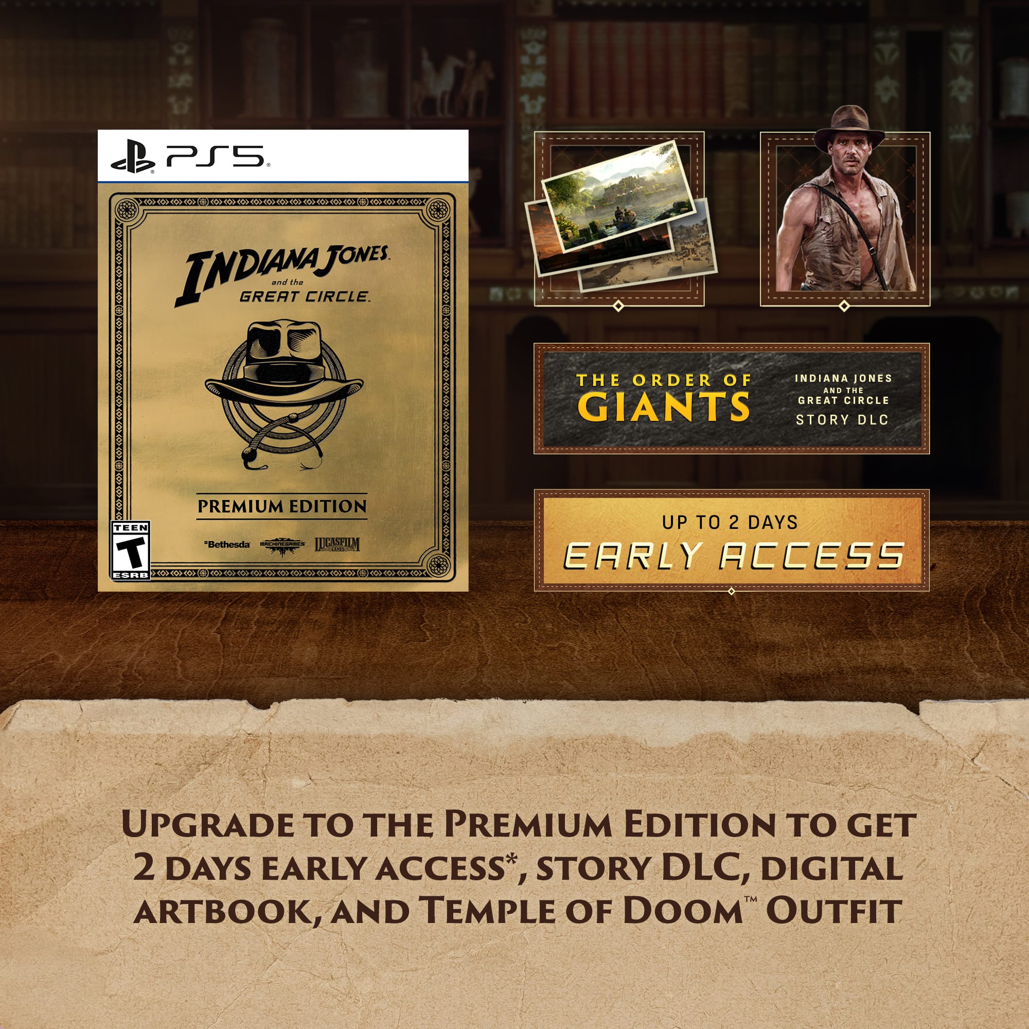 PS5 Indiana Jones and the Great Circle. The Order of Indiana Jones and the Giants Story DLC. Premium Edition. Upgrade to the Premium Edition to get 2 days early access, story DLC, digital artbook, and Temple of Doom outfit.