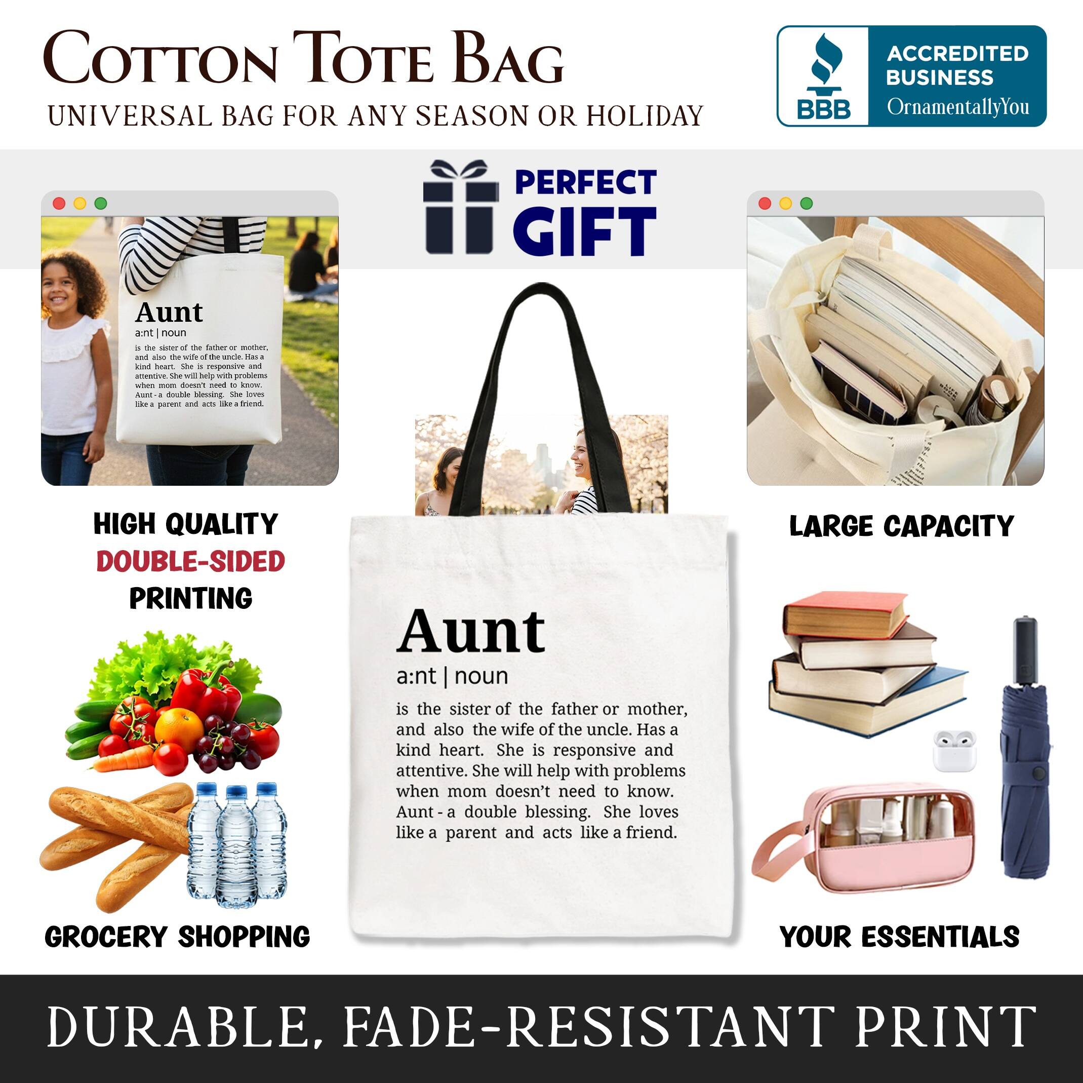COTTON TOTE BAG  
UNIVERSAL BAG FOR ANY SEASON OR HOLIDAY  

ACCREDITED BUSINESS  
BBB  
OrnamentallyYou  

PERFECT GIFT  

Aunt  
ant | noun  
is the sister of the father or mother, and also the wife of the uncle. Has a kind heart. She is responsive and attentive. She will help with problems when mom doesn't need to know. Aunt- a double blessing. She loves like a parent and acts like a friend.  

HIGH QUALITY  
DOUBLE-SIDED PRINTING  

LARGE CAPACITY  

GROCERY SHOPPING  
YOUR ESSENTIALS  

DURABLE, FADE-RESISTANT PRINT