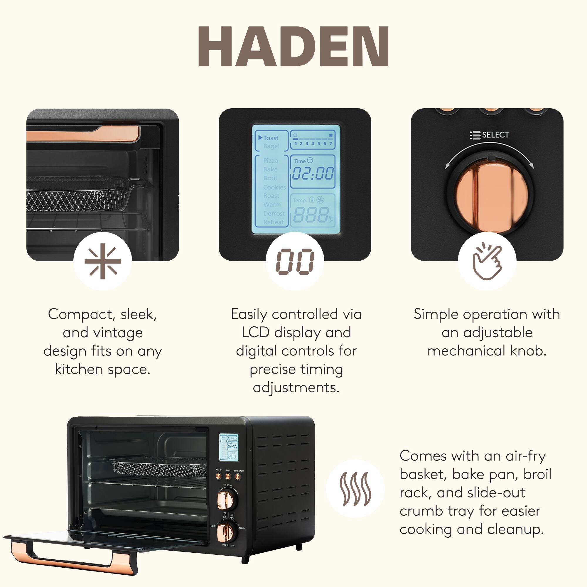 HADEN

- Compact, sleek, and vintage design fits on any kitchen space.
- Easily controlled via LCD display and digital controls for precise timing adjustments.
- Simple operation with an adjustable mechanical knob.
- Comes with an air-fry basket, bake pan, broil rack, and slide-out crumb tray for easier cooking and cleanup.