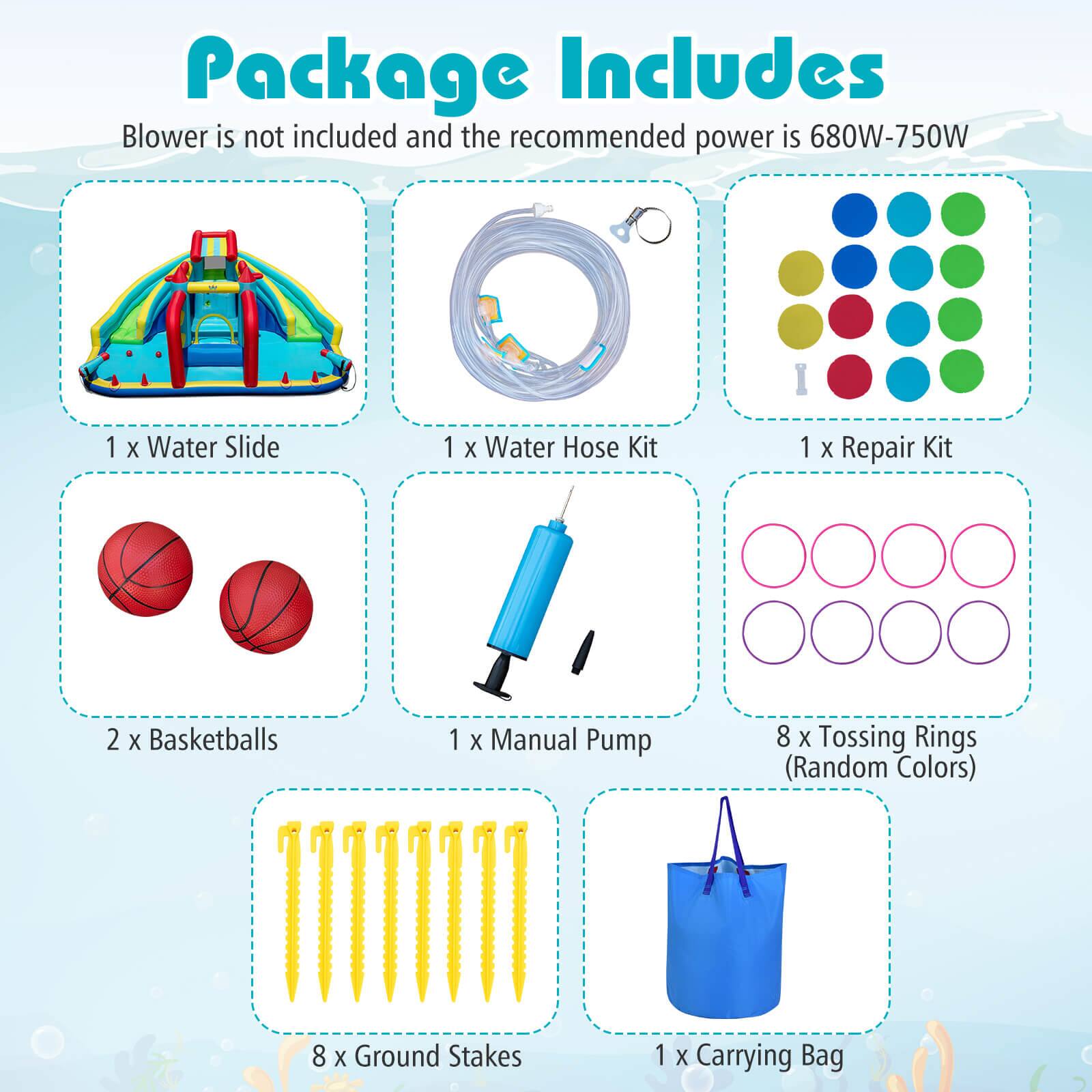 Package Includes

Blower is not included and the recommended power is 680W-750W

- 1 x Water Slide
- 1 x Water Hose Kit
- 1 x Repair Kit
- 2 x Basketballs
- 1 x Manual Pump
- 8 x Tossing Rings (Random Colors)
- 8 x Ground Stakes
- 1 x Carrying Bag
