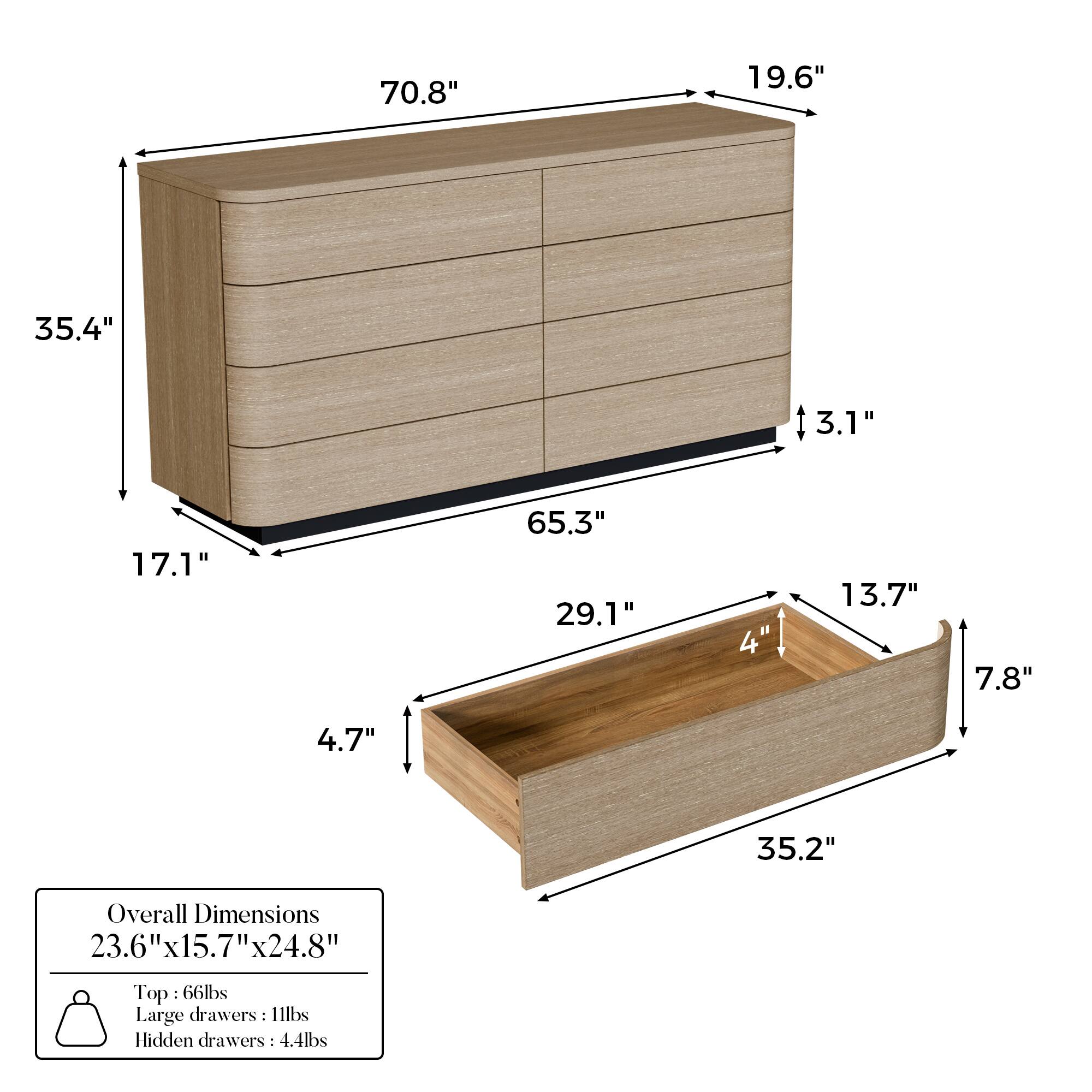 Overall Dimensions: 23.6" x 15.7" x 24.8"

Top: 66 lbs

Large drawers: 11 lbs

Hidden drawers: 4.4 lbs

Dimensions:
- Height: 70.8"
- Width: 19.6"
- Depth: 35.4"
- Drawer Height: 3.1"
- Drawer Depth: 17.1"
- Drawer Width: 65.3"
- Shelf Height: 29.1"
- Shelf Depth: 4"
- Shelf Width: 35.2"
- Bottom Shelf Height: 13.7"
- Bottom Shelf Depth: 7.8"