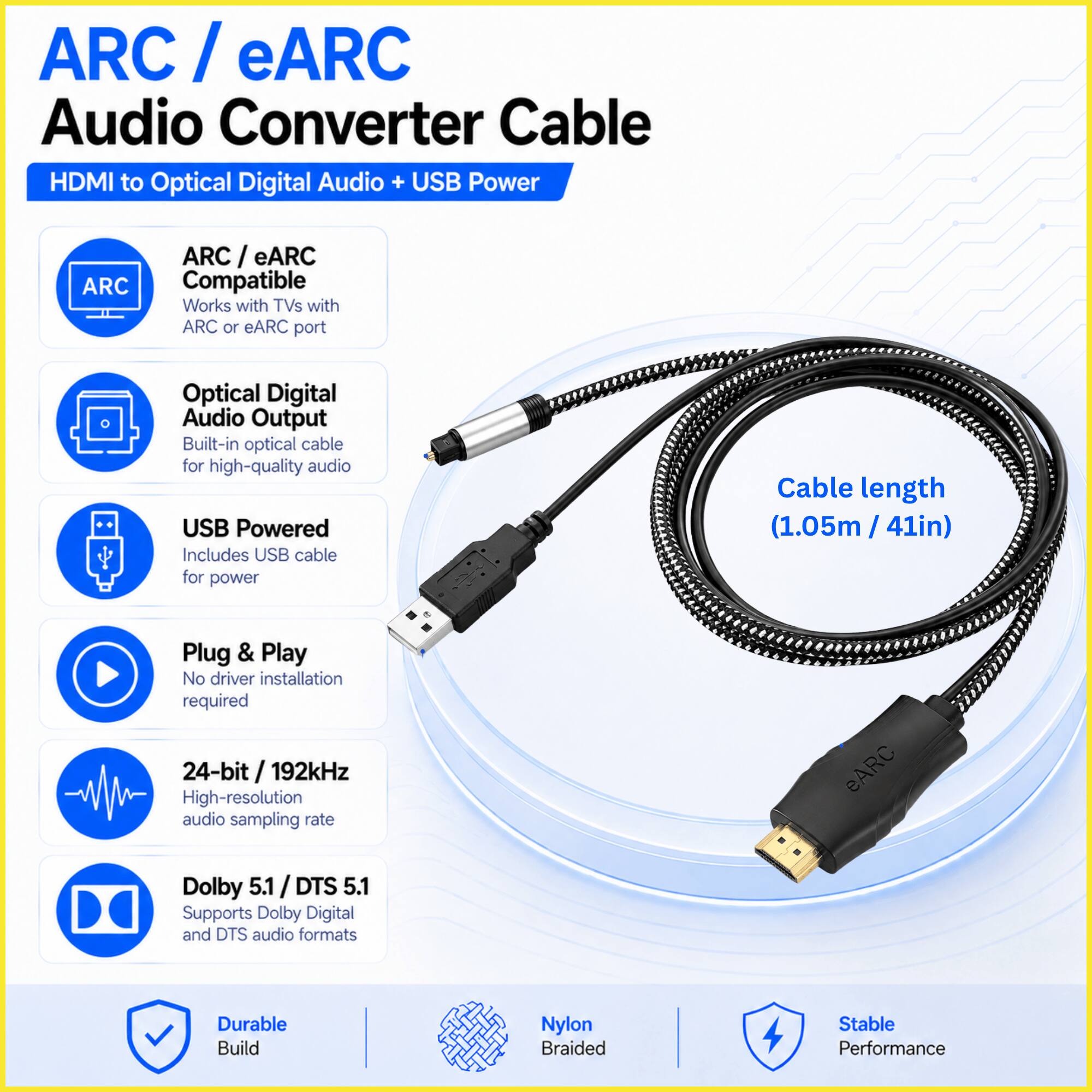 ARC/eARC Audio Converter Cable HDMI to Optical Digital Audio + USB Power

ARC
- ARC/eARC Compatible
- Works with TVs with ARC or eARC port

Optical Digital Audio Output
- Built-in optical cable for high-quality audio

USB Powered
- Includes USB cable for power

Plug & Play
- No driver installation required

24-bit / 192kHz
- High-resolution audio sampling rate

Dolby 5.1 / DTS 5.1
- Supports Dolby Digital and DTS audio formats

Cable length
- 1.05m / 41in

Durable Build
- Nylon Braided
- Stable Performance