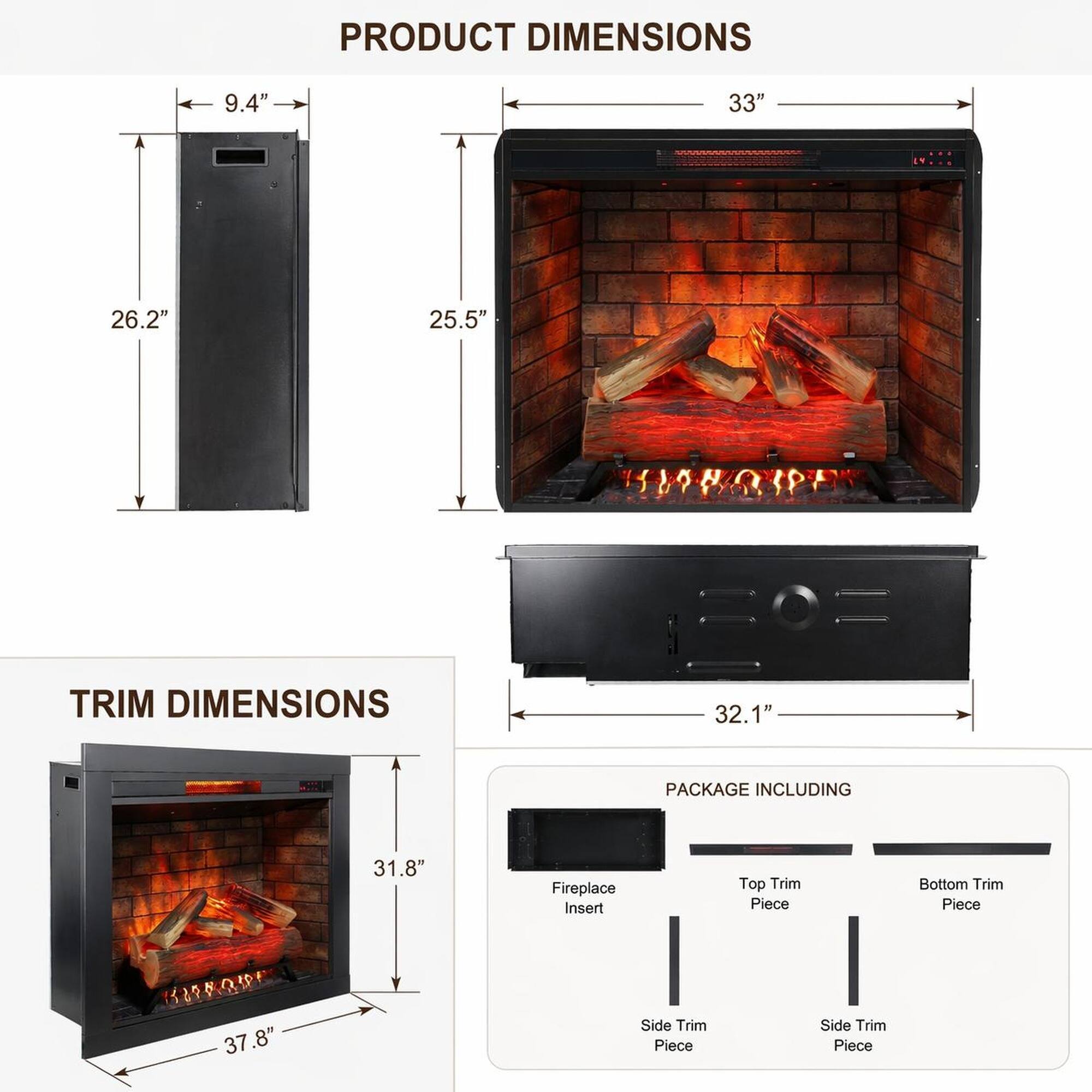 PRODUCT DIMENSIONS  
9.4" x 33" x 26.2" x 25.5"  

TRIM DIMENSIONS  
32.1" x 31.8" x 37.8"  

PACKAGE INCLUDING  
- Fireplace Insert  
- Top Trim Piece  
- Bottom Trim Piece  
- Side Trim Piece  
- Side Trim Piece