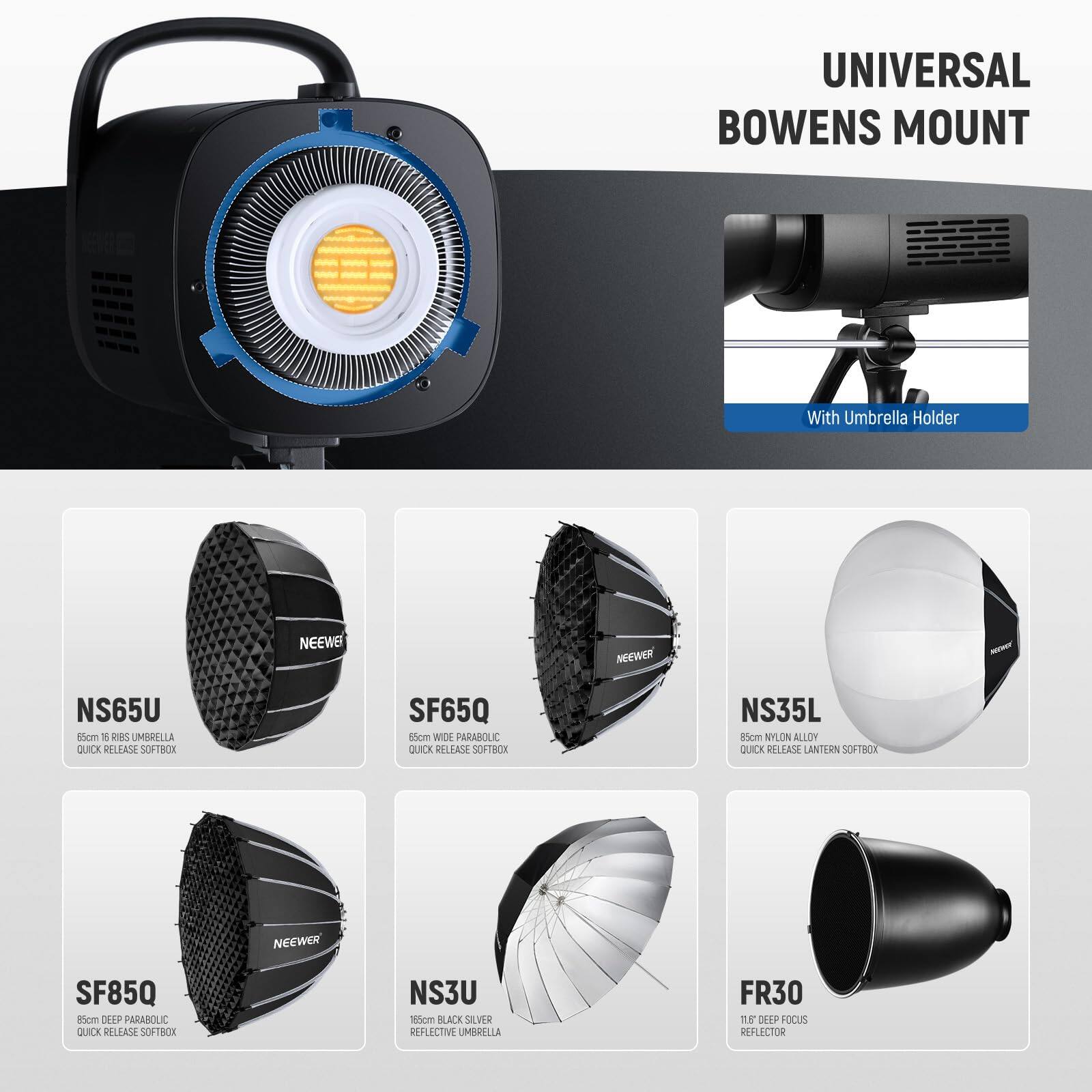 UNIVERSAL BOWENS MOUNT With Umbrella Holder

NEEWER NS65U 55cm 16 RIBS UMBRELLA QUICK RELEASE SOFTBOX

NEEWER SF65Q 85cm WIDE PARABOLIC QUICK RELEASE SOFTBOX

NEEWER NS35L 85cm NYLON ALLOY QUICK RELEASE LANTERN SOFTBOX

NEEWER SF85Q 85cm DEEP PARABOLIC QUICK RELEASE SOFTBOX

NEEWER NS3U 118cm BLACK SILVER REFLECTIVE UMBRELLA

NEEWER FR30 11.8" DEEP FOCUS REFLECTOR