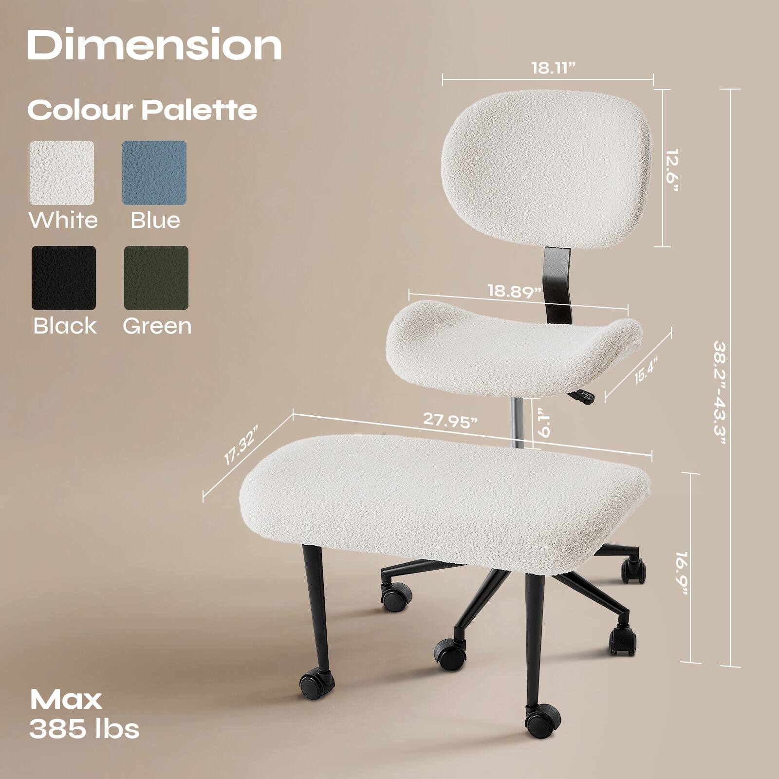 Dimension  
18.11"  
12.6"  
18.89"  
15.4"  
17.32"  
27.95"  
6.1"  
38.2"-43.3"  
16.9"  

Colour Palette  
White  
Blue  
Black  
Green  

Max 385 lbs