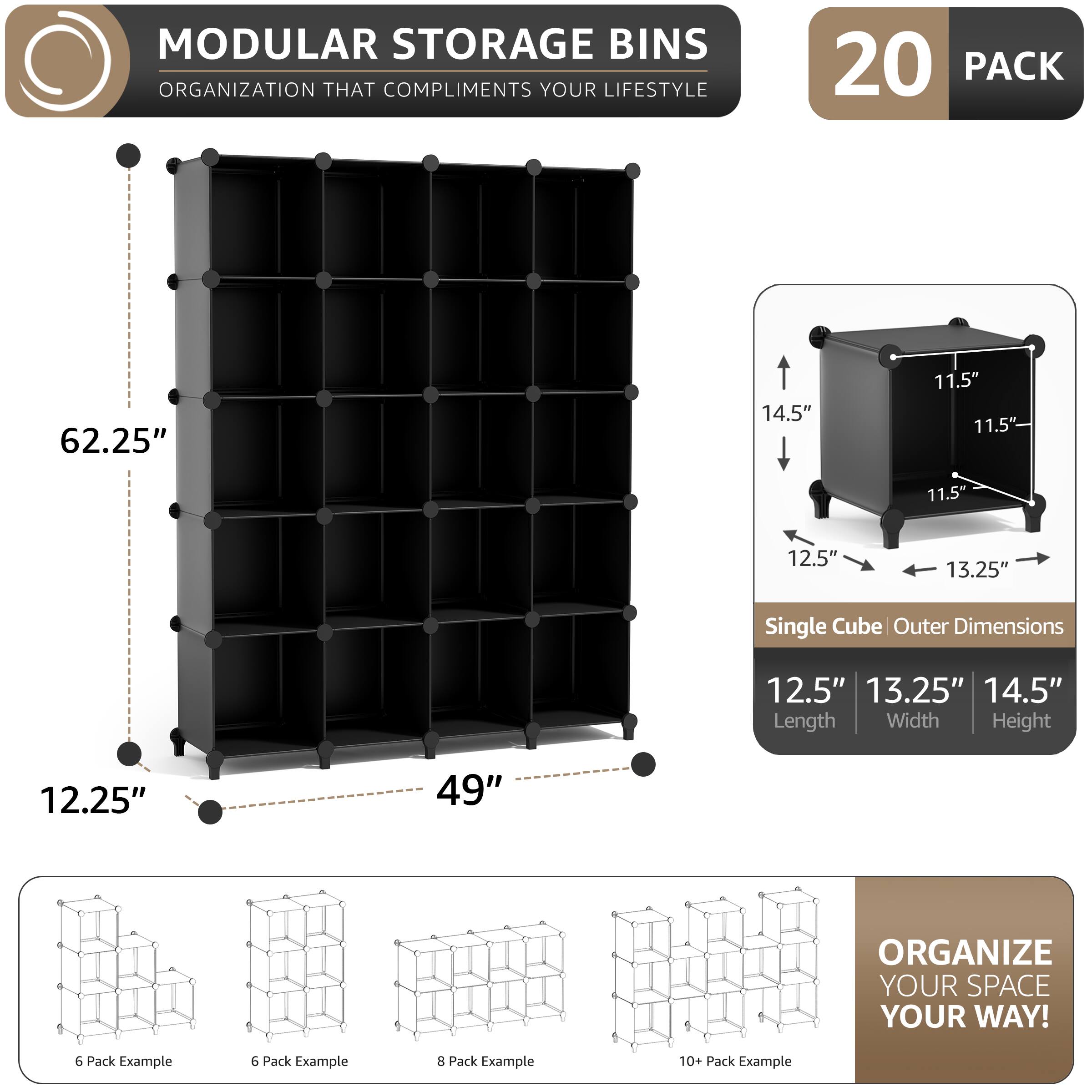 MODULAR STORAGE BINS  
ORGANIZATION THAT COMPLIMENTS YOUR LIFESTYLE  

20 PACK  

62.25"  
14.5"  
11.5"  
11.5"  
11.5"  
12.5"  
13.25"  

Single Cube Outer Dimensions  
12.5"  
13.25"  
14.5"  
Length Width Height  

12.25"  
49"  

ORGANIZE YOUR SPACE YOUR WAY!  

6 Pack Example  
6 Pack Example  
8 Pack Example  
10+ Pack Example