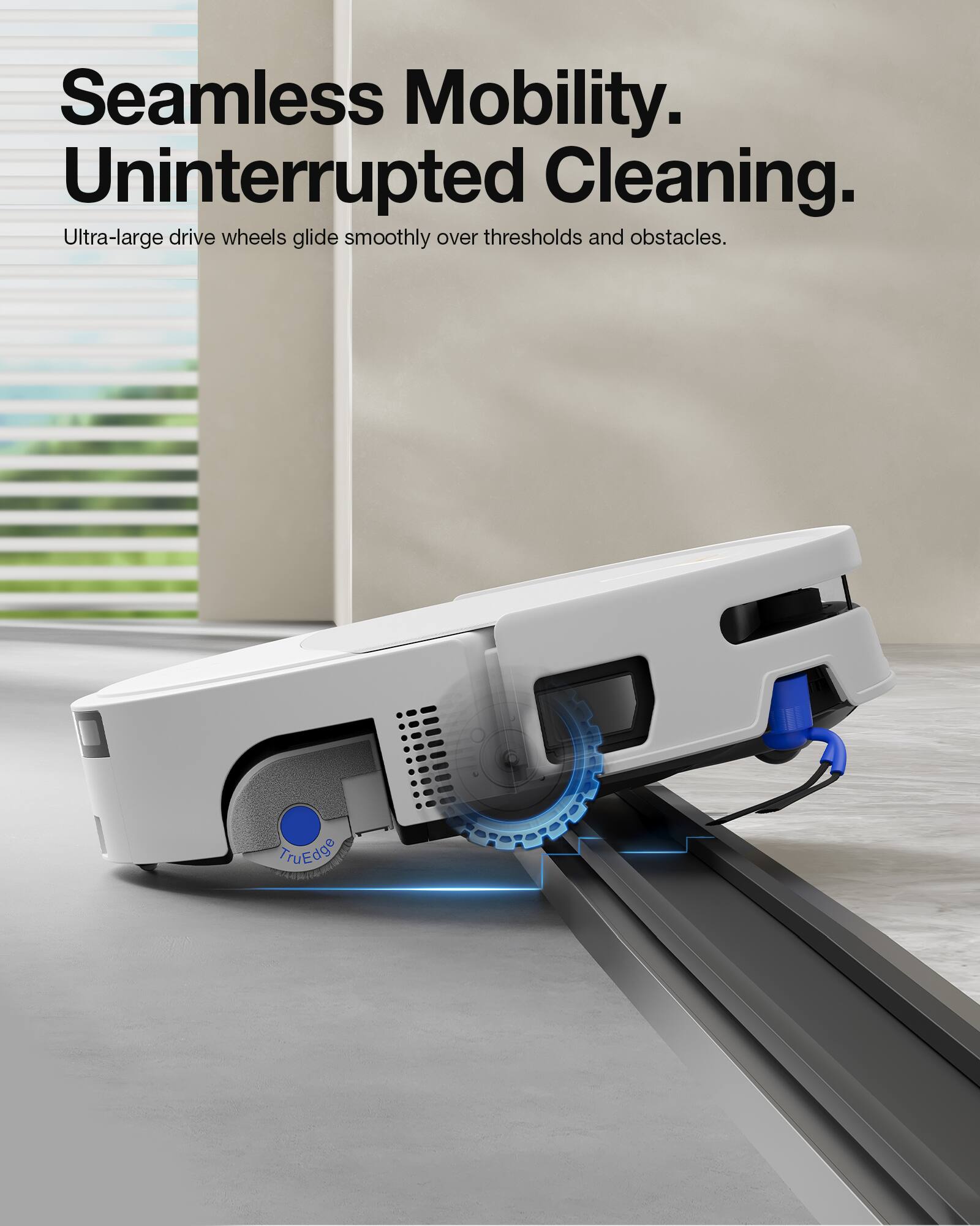 Seamless Mobility.  
Uninterrupted Cleaning.  
Ultra-large drive wheels glide smoothly over thresholds and obstacles.